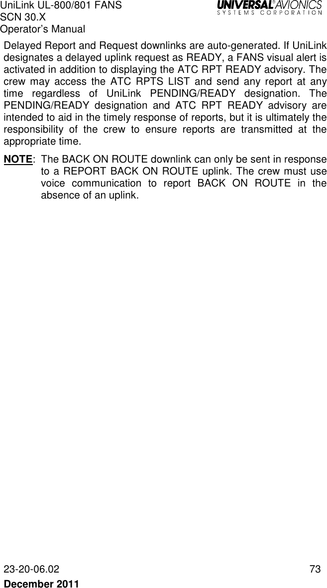 UniLink UL-800/801 FANS SCN 30.X Operator’s Manual   23-20-06.02  73 December 2011   Delayed Report and Request downlinks are auto-generated. If UniLink designates a delayed uplink request as READY, a FANS visual alert is activated in addition to displaying the ATC RPT READY advisory. The crew  may  access  the  ATC  RPTS  LIST  and  send  any  report  at  any time  regardless  of  UniLink  PENDING/READY  designation.  The PENDING/READY  designation  and  ATC  RPT  READY  advisory  are intended to aid in the timely response of reports, but it is ultimately the responsibility  of  the  crew  to  ensure  reports  are  transmitted  at  the appropriate time.  NOTE:  The BACK ON ROUTE downlink can only be sent in response to a REPORT BACK ON ROUTE uplink. The crew must use voice  communication  to  report  BACK  ON  ROUTE  in  the absence of an uplink.    