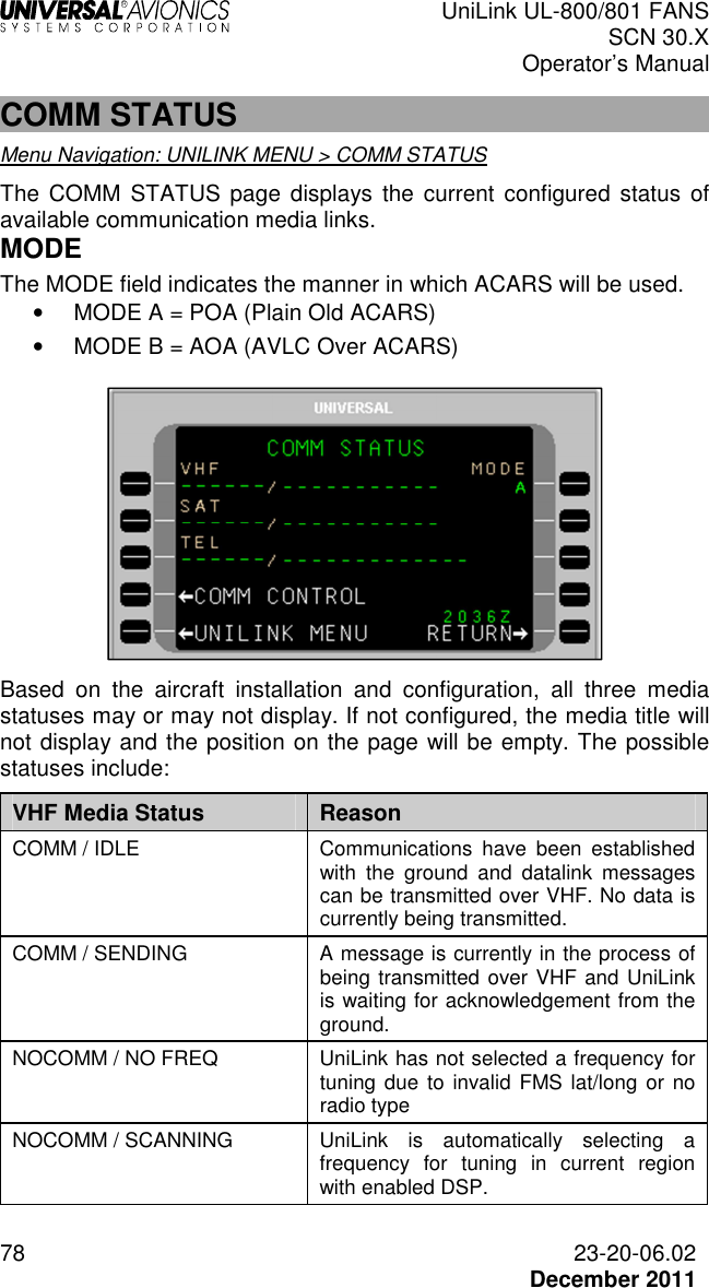  UniLink UL-800/801 FANS SCN 30.X Operator’s Manual  78  23-20-06.02  December 2011 COMM STATUS Menu Navigation: UNILINK MENU &gt; COMM STATUS  The  COMM  STATUS  page  displays  the current configured  status  of available communication media links.  MODE The MODE field indicates the manner in which ACARS will be used. •  MODE A = POA (Plain Old ACARS) •  MODE B = AOA (AVLC Over ACARS)   Based  on  the  aircraft  installation  and  configuration,  all  three  media statuses may or may not display. If not configured, the media title will not display and the position on the page will be empty. The possible statuses include: VHF Media Status  Reason COMM / IDLE  Communications  have  been  established with  the  ground  and  datalink  messages can be transmitted over VHF. No data is currently being transmitted.  COMM / SENDING  A message is currently in the process of being transmitted over VHF and UniLink is waiting for acknowledgement from the ground. NOCOMM / NO FREQ  UniLink has not selected a frequency for tuning due to  invalid FMS lat/long or no radio type  NOCOMM / SCANNING  UniLink  is  automatically  selecting  a frequency  for  tuning  in  current  region with enabled DSP. 