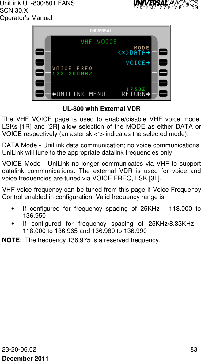 UniLink UL-800/801 FANS SCN 30.X Operator’s Manual   23-20-06.02  83 December 2011    UL-800 with External VDR The  VHF  VOICE  page  is  used  to  enable/disable  VHF  voice  mode. LSKs [1R] and [2R] allow selection of the MODE as  either DATA or VOICE respectively (an asterisk &lt;*&gt; indicates the selected mode).  DATA Mode - UniLink data communication; no voice communications. UniLink will tune to the appropriate datalink frequencies only.  VOICE Mode - UniLink no longer communicates  via  VHF to  support datalink  communications.  The  external  VDR  is  used  for  voice  and voice frequencies are tuned via VOICE FREQ, LSK [3L]. VHF voice frequency can be tuned from this page if Voice Frequency Control enabled in configuration. Valid frequency range is: •  If  configured  for  frequency  spacing  of  25KHz  -  118.000  to 136.950 •  If  configured  for  frequency  spacing  of  25KHz/8.33KHz  - 118.000 to 136.965 and 136.980 to 136.990 NOTE:  The frequency 136.975 is a reserved frequency.    