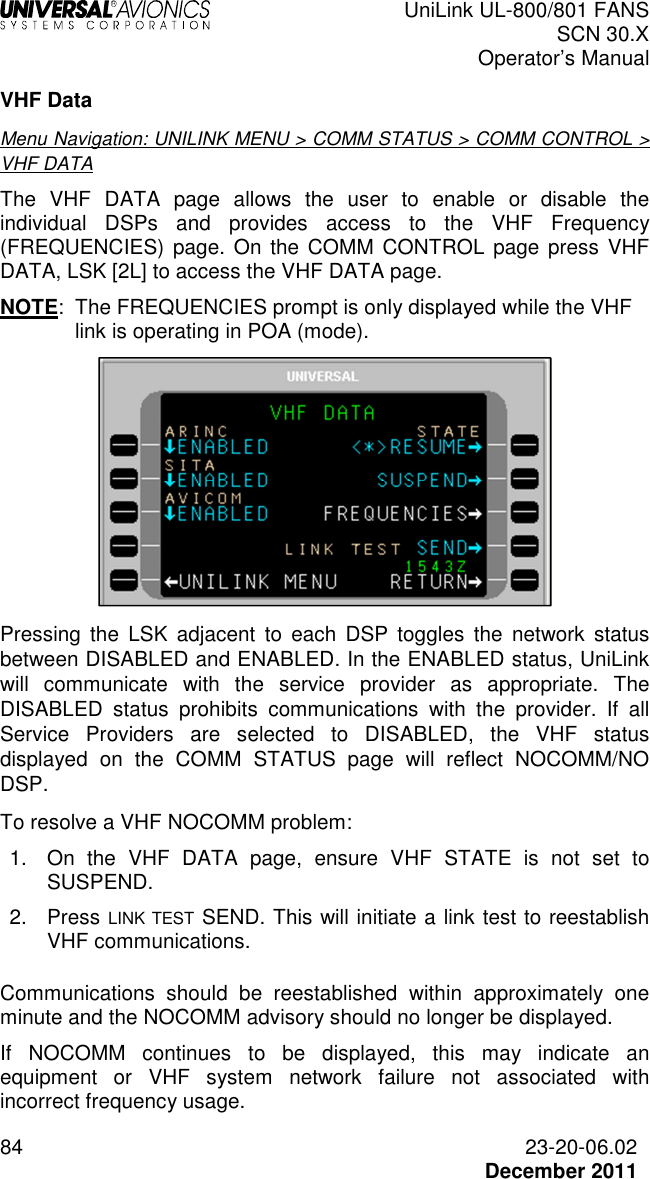  UniLink UL-800/801 FANS SCN 30.X Operator’s Manual  84  23-20-06.02  December 2011 VHF Data Menu Navigation: UNILINK MENU &gt; COMM STATUS &gt; COMM CONTROL &gt; VHF DATA The  VHF  DATA  page  allows  the  user  to  enable  or  disable  the individual  DSPs  and  provides  access  to  the  VHF  Frequency (FREQUENCIES)  page. On the COMM CONTROL  page  press  VHF DATA, LSK [2L] to access the VHF DATA page. NOTE:  The FREQUENCIES prompt is only displayed while the VHF link is operating in POA (mode).  Pressing  the  LSK  adjacent  to  each  DSP  toggles  the  network  status between DISABLED and ENABLED. In the ENABLED status, UniLink will  communicate  with  the  service  provider  as  appropriate.  The DISABLED  status  prohibits  communications  with  the  provider.  If  all Service  Providers  are  selected  to  DISABLED,  the  VHF  status displayed  on  the  COMM  STATUS  page  will  reflect  NOCOMM/NO DSP. To resolve a VHF NOCOMM problem: 1.  On  the  VHF  DATA  page,  ensure  VHF  STATE  is  not  set  to SUSPEND. 2.  Press LINK TEST SEND. This will initiate a link test to reestablish VHF communications.  Communications  should  be  reestablished  within  approximately  one minute and the NOCOMM advisory should no longer be displayed. If  NOCOMM  continues  to  be  displayed,  this  may  indicate  an equipment  or  VHF  system  network  failure  not  associated  with incorrect frequency usage. 