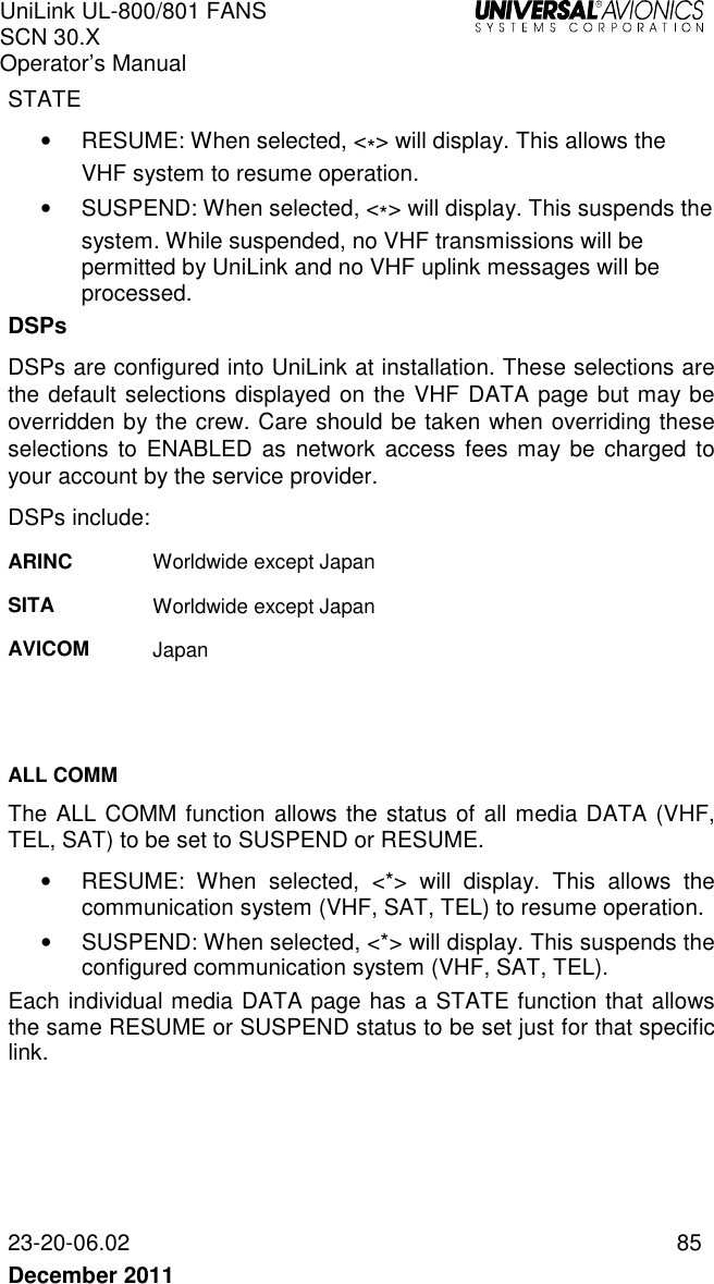 UniLink UL-800/801 FANS SCN 30.X Operator’s Manual   23-20-06.02  85 December 2011   STATE •  RESUME: When selected, &lt;*&gt; will display. This allows the  VHF system to resume operation.  •  SUSPEND: When selected, &lt;*&gt; will display. This suspends the system. While suspended, no VHF transmissions will be permitted by UniLink and no VHF uplink messages will be processed.  DSPs DSPs are configured into UniLink at installation. These selections are the default selections displayed on the VHF DATA page but may be overridden by the crew. Care should be taken when overriding these selections  to  ENABLED  as network  access fees may be  charged to your account by the service provider. DSPs include: ARINC  Worldwide except Japan SITA  Worldwide except Japan  AVICOM  Japan   ALL COMM The ALL COMM function allows the status of all media DATA (VHF, TEL, SAT) to be set to SUSPEND or RESUME. •  RESUME:  When  selected,  &lt;*&gt;  will  display.  This  allows  the communication system (VHF, SAT, TEL) to resume operation.  •  SUSPEND: When selected, &lt;*&gt; will display. This suspends the configured communication system (VHF, SAT, TEL). Each individual media DATA page has a STATE function that allows the same RESUME or SUSPEND status to be set just for that specific link.    