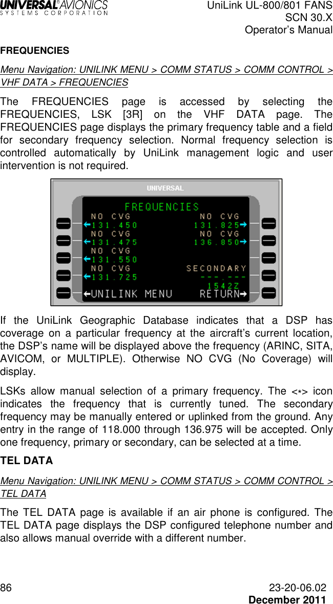  UniLink UL-800/801 FANS SCN 30.X Operator’s Manual  86  23-20-06.02  December 2011 FREQUENCIES Menu Navigation: UNILINK MENU &gt; COMM STATUS &gt; COMM CONTROL &gt; VHF DATA &gt; FREQUENCIES The  FREQUENCIES  page  is  accessed  by  selecting  the FREQUENCIES,  LSK  [3R]  on  the  VHF  DATA  page.  The FREQUENCIES page displays the primary frequency table and a field for  secondary  frequency  selection.  Normal  frequency  selection  is controlled  automatically  by  UniLink  management  logic  and  user intervention is not required.  If  the  UniLink  Geographic  Database  indicates  that  a  DSP  has coverage  on  a  particular  frequency  at  the  aircraft’s  current  location, the DSP’s name will be displayed above the frequency (ARINC, SITA, AVICOM,  or  MULTIPLE).  Otherwise  NO  CVG  (No  Coverage)  will display. LSKs  allow  manual  selection  of  a  primary  frequency.  The  &lt;*&gt;  icon indicates  the  frequency  that  is  currently  tuned.  The  secondary frequency may be manually entered or uplinked from the ground. Any entry in the range of 118.000 through 136.975 will be accepted. Only one frequency, primary or secondary, can be selected at a time. TEL DATA Menu Navigation: UNILINK MENU &gt; COMM STATUS &gt; COMM CONTROL &gt; TEL DATA The  TEL  DATA  page  is  available  if  an  air  phone  is  configured. The TEL DATA page displays the DSP configured telephone number and also allows manual override with a different number.  