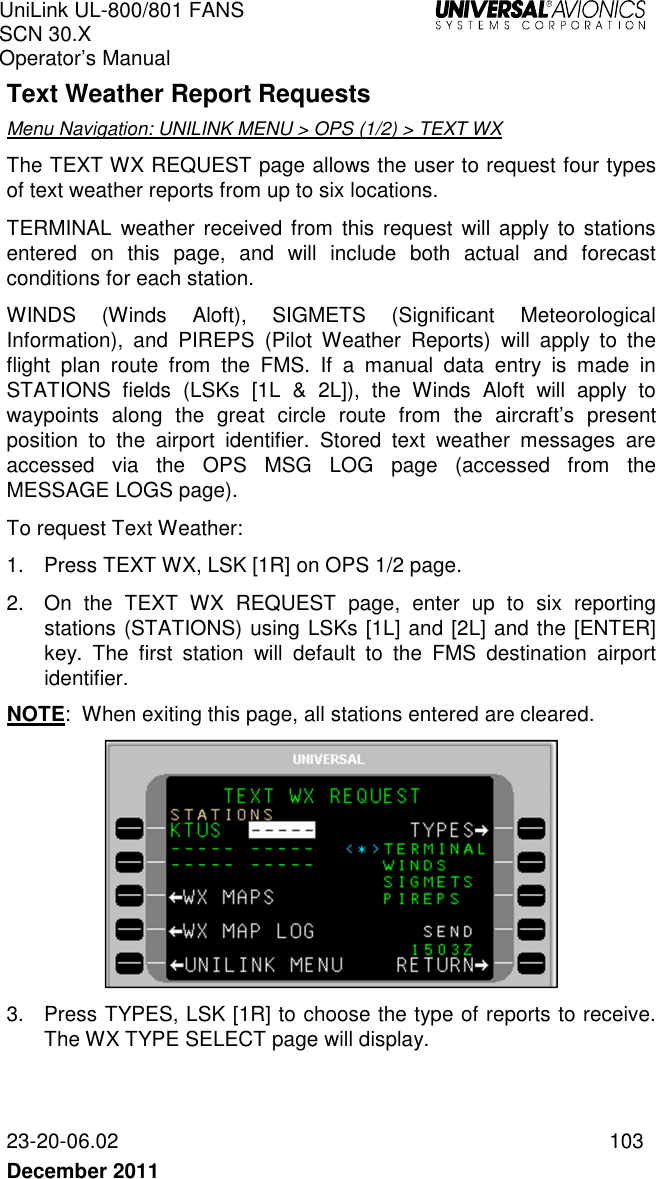 UniLink UL-800/801 FANS SCN 30.X Operator’s Manual   23-20-06.02  103 December 2011   Text Weather Report Requests Menu Navigation: UNILINK MENU &gt; OPS (1/2) &gt; TEXT WX The TEXT WX REQUEST page allows the user to request four types of text weather reports from up to six locations.  TERMINAL  weather received  from  this request  will apply  to stations entered  on  this  page,  and  will  include  both  actual  and  forecast conditions for each station.  WINDS  (Winds  Aloft),  SIGMETS  (Significant  Meteorological Information),  and  PIREPS  (Pilot  Weather  Reports)  will  apply  to  the flight  plan  route  from  the  FMS.  If  a  manual  data  entry  is  made  in STATIONS  fields  (LSKs  [1L  &amp;  2L]),  the  Winds  Aloft  will  apply  to waypoints  along  the  great  circle  route  from  the  aircraft’s  present position  to  the  airport  identifier.  Stored  text  weather  messages  are accessed  via  the  OPS  MSG  LOG  page  (accessed  from  the MESSAGE LOGS page).  To request Text Weather: 1.  Press TEXT WX, LSK [1R] on OPS 1/2 page. 2.  On  the  TEXT  WX  REQUEST  page,  enter  up  to  six  reporting stations (STATIONS) using LSKs [1L] and [2L] and the [ENTER] key.  The  first  station  will  default  to  the  FMS  destination  airport identifier.  NOTE:  When exiting this page, all stations entered are cleared.  3.  Press TYPES, LSK [1R] to choose the type of reports to receive. The WX TYPE SELECT page will display. 