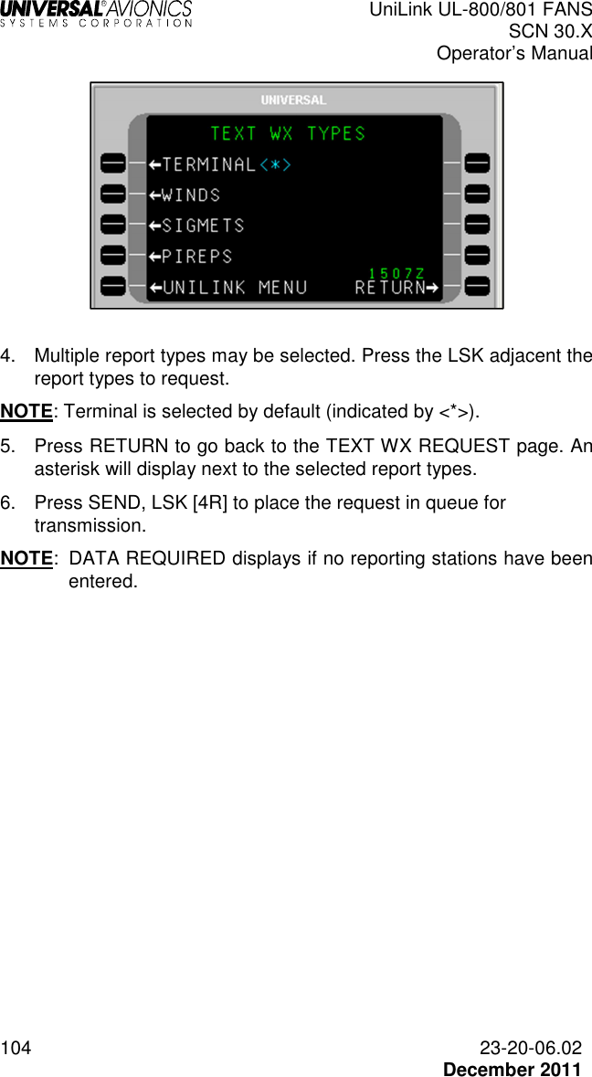  UniLink UL-800/801 FANS SCN 30.X Operator’s Manual  104  23-20-06.02  December 2011   4.  Multiple report types may be selected. Press the LSK adjacent the report types to request.  NOTE: Terminal is selected by default (indicated by &lt;*&gt;). 5.  Press RETURN to go back to the TEXT WX REQUEST page. An asterisk will display next to the selected report types. 6.  Press SEND, LSK [4R] to place the request in queue for transmission. NOTE:  DATA REQUIRED displays if no reporting stations have been entered.    