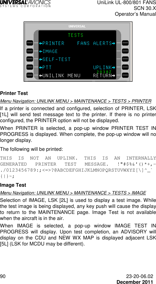  UniLink UL-800/801 FANS SCN 30.X Operator’s Manual  90  23-20-06.02  December 2011   Printer Test Menu Navigation: UNILINK MENU &gt; MAINTENANCE &gt; TESTS &gt; PRINTER If a printer is connected and configured, selection of PRINTER, LSK [1L]  will send  test  message  text  to  the  printer.  If  there  is  no  printer configured, the PRINTER option will not be displayed. When  PRINTER  is  selected,  a  pop-up  window  PRINTER  TEST  IN PROGRESS is displayed. When complete, the pop-up window will no longer display. The following will be printed: THIS  IS  NOT  AN  UPLINK.  THIS  IS  AN  INTERNALLY GENERATED  PRINTER  TEST  MESSAGE.  !&quot;#$%&amp;&apos;()*+,-./0123456789:;&lt;=&gt;?@ABCDEFGHIJKLMNOPQRSTUVWXYZ[\]^_`{|}~; Image Test Menu Navigation: UNILINK MENU &gt; MAINTENANCE &gt; TESTS &gt; IMAGE  Selection of IMAGE, LSK [2L] is used to display a test image. While the test image is being displayed, any key push will cause the display to  return  to  the  MAINTENANCE  page.  Image  Test  is  not  available when the aircraft is in the air. When  IMAGE  is  selected,  a  pop-up  window  IMAGE  TEST  IN PROGRESS  will  display.  Upon  test  completion,  an  ADVISORY  will display  on  the  CDU  and  NEW  WX  MAP  is  displayed  adjacent  LSK [5L] (LSK for MCDU may be different). 