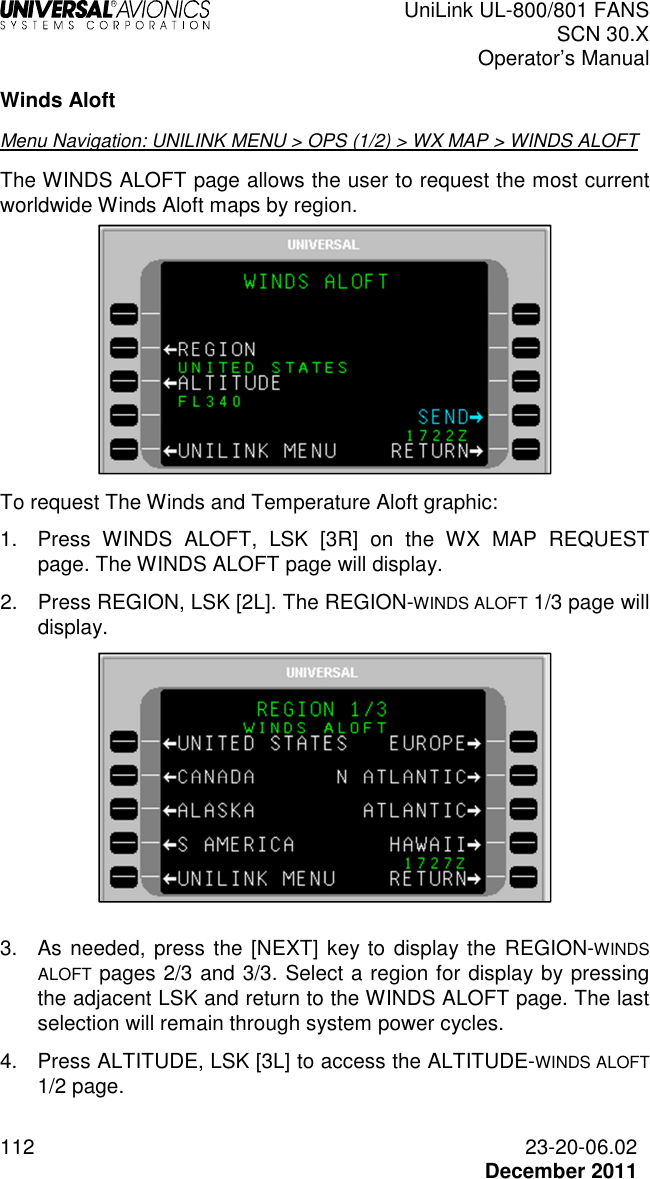  UniLink UL-800/801 FANS SCN 30.X Operator’s Manual  112  23-20-06.02  December 2011 Winds Aloft Menu Navigation: UNILINK MENU &gt; OPS (1/2) &gt; WX MAP &gt; WINDS ALOFT The WINDS ALOFT page allows the user to request the most current worldwide Winds Aloft maps by region.   To request The Winds and Temperature Aloft graphic: 1.  Press  WINDS  ALOFT,  LSK  [3R]  on  the  WX  MAP  REQUEST page. The WINDS ALOFT page will display. 2.  Press REGION, LSK [2L]. The REGION-WINDS ALOFT 1/3 page will display.    3.  As needed, press the [NEXT] key to display the  REGION-WINDS ALOFT pages 2/3 and 3/3. Select a region for display by pressing the adjacent LSK and return to the WINDS ALOFT page. The last selection will remain through system power cycles.  4.  Press ALTITUDE, LSK [3L] to access the ALTITUDE-WINDS ALOFT 1/2 page.  