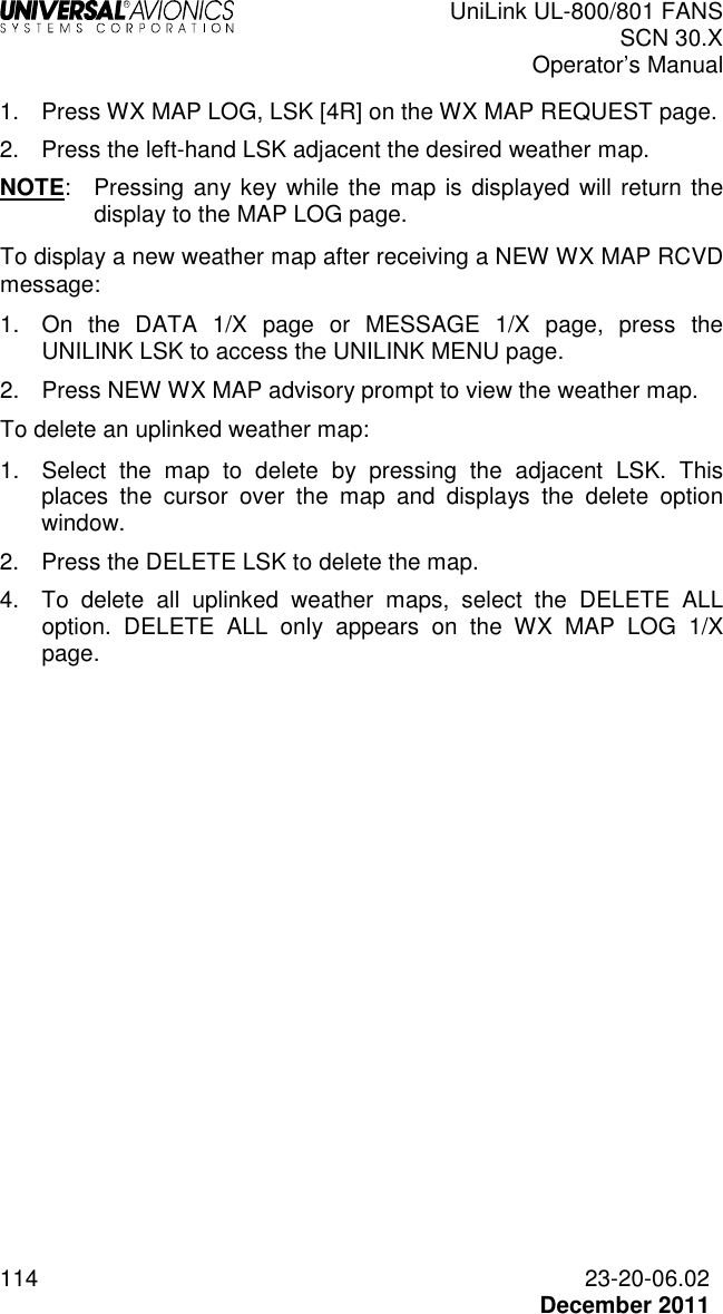  UniLink UL-800/801 FANS SCN 30.X Operator’s Manual  114  23-20-06.02  December 2011 1.  Press WX MAP LOG, LSK [4R] on the WX MAP REQUEST page. 2.  Press the left-hand LSK adjacent the desired weather map. NOTE:  Pressing any key while the map is displayed  will return the display to the MAP LOG page. To display a new weather map after receiving a NEW WX MAP RCVD message: 1.  On  the  DATA  1/X  page  or  MESSAGE  1/X  page,  press  the UNILINK LSK to access the UNILINK MENU page. 2.  Press NEW WX MAP advisory prompt to view the weather map. To delete an uplinked weather map: 1.  Select  the  map  to  delete  by  pressing  the  adjacent  LSK.  This places  the  cursor  over  the  map  and  displays  the  delete  option window.  2.  Press the DELETE LSK to delete the map.  4.  To  delete  all  uplinked  weather  maps,  select  the  DELETE  ALL option.  DELETE  ALL  only  appears  on  the  WX  MAP  LOG  1/X page.     