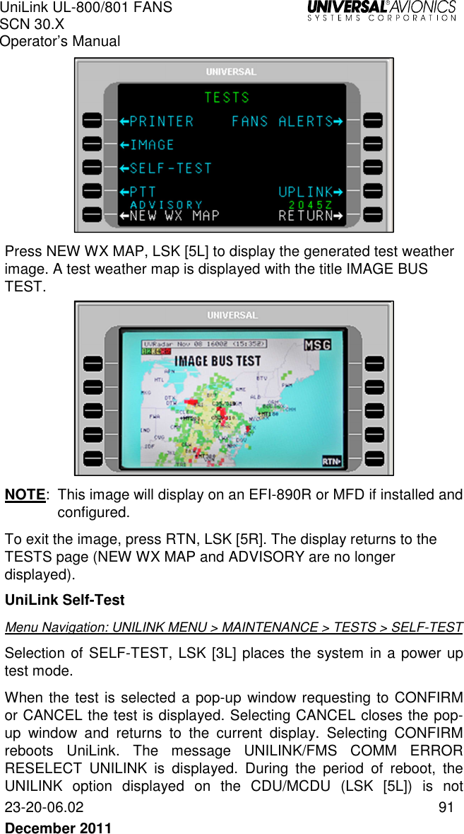 UniLink UL-800/801 FANS SCN 30.X Operator’s Manual   23-20-06.02  91 December 2011    Press NEW WX MAP, LSK [5L] to display the generated test weather image. A test weather map is displayed with the title IMAGE BUS TEST.   NOTE:  This image will display on an EFI-890R or MFD if installed and configured.  To exit the image, press RTN, LSK [5R]. The display returns to the TESTS page (NEW WX MAP and ADVISORY are no longer displayed). UniLink Self-Test Menu Navigation: UNILINK MENU &gt; MAINTENANCE &gt; TESTS &gt; SELF-TEST Selection of SELF-TEST, LSK [3L] places the system in a power up test mode.  When the test is selected a pop-up window requesting to CONFIRM or CANCEL the test is displayed. Selecting CANCEL closes the pop-up  window  and  returns  to  the  current  display.  Selecting  CONFIRM reboots  UniLink.  The  message  UNILINK/FMS  COMM  ERROR RESELECT  UNILINK  is  displayed.  During  the  period  of  reboot,  the UNILINK  option  displayed  on  the  CDU/MCDU  (LSK  [5L])  is  not 