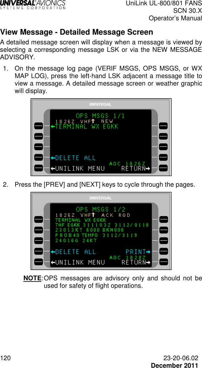  UniLink UL-800/801 FANS SCN 30.X Operator’s Manual  120  23-20-06.02  December 2011 View Message - Detailed Message Screen A detailed message screen will display when a message is viewed by selecting a corresponding message LSK or via the NEW MESSAGE ADVISORY. 1.  On the message log page (VERIF  MSGS,  OPS  MSGS,  or WX MAP LOG), press the left-hand LSK adjacent a message title to view a message. A detailed message screen or weather graphic will display.  2.  Press the [PREV] and [NEXT] keys to cycle through the pages.  NOTE: OPS  messages  are  advisory  only  and  should  not  be used for safety of flight operations.   