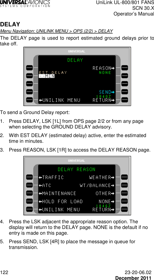  UniLink UL-800/801 FANS SCN 30.X Operator’s Manual  122  23-20-06.02  December 2011 DELAY Menu Navigation: UNILINK MENU &gt; OPS (2/2) &gt; DELAY The DELAY page is used to report estimated ground delays prior to take off.   To send a Ground Delay report: 1.  Press DELAY, LSK [1L] from OPS page 2/2 or from any page when selecting the GROUND DELAY advisory. 2.  With EST DELAY (estimated delay) active, enter the estimated time in minutes. 3.  Press REASON, LSK [1R] to access the DELAY REASON page.  4.  Press the LSK adjacent the appropriate reason option. The display will return to the DELAY page. NONE is the default if no entry is made on this page. 5.  Press SEND, LSK [4R] to place the message in queue for transmission.  