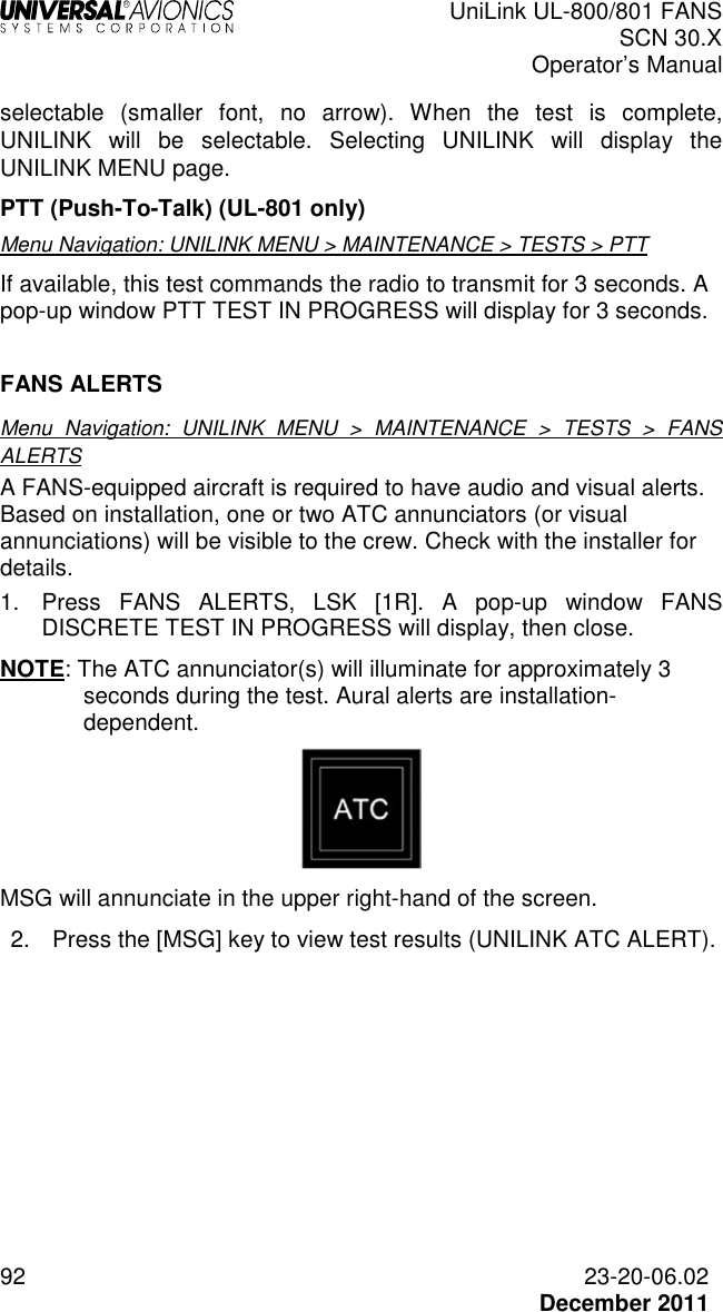  UniLink UL-800/801 FANS SCN 30.X Operator’s Manual  92  23-20-06.02  December 2011 selectable  (smaller  font,  no  arrow).  When  the  test  is  complete, UNILINK  will  be  selectable.  Selecting  UNILINK  will  display  the UNILINK MENU page.  PTT (Push-To-Talk) (UL-801 only) Menu Navigation: UNILINK MENU &gt; MAINTENANCE &gt; TESTS &gt; PTT If available, this test commands the radio to transmit for 3 seconds. A pop-up window PTT TEST IN PROGRESS will display for 3 seconds.   FANS ALERTS  Menu  Navigation:  UNILINK  MENU  &gt;  MAINTENANCE  &gt;  TESTS  &gt;  FANS ALERTS A FANS-equipped aircraft is required to have audio and visual alerts. Based on installation, one or two ATC annunciators (or visual annunciations) will be visible to the crew. Check with the installer for details. 1.  Press  FANS  ALERTS,  LSK  [1R].  A  pop-up  window  FANS DISCRETE TEST IN PROGRESS will display, then close. NOTE: The ATC annunciator(s) will illuminate for approximately 3 seconds during the test. Aural alerts are installation-dependent.   MSG will annunciate in the upper right-hand of the screen. 2.  Press the [MSG] key to view test results (UNILINK ATC ALERT).   