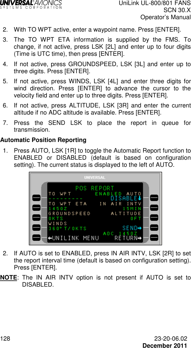  UniLink UL-800/801 FANS SCN 30.X Operator’s Manual  128  23-20-06.02  December 2011 2.  With TO WPT active, enter a waypoint name. Press [ENTER]. 3.  The  TO  WPT  ETA  information  is  supplied  by  the  FMS.  To change, if not active, press LSK [2L] and enter up to four digits (Time is UTC time), then press [ENTER]. 4.  If not active, press GROUNDSPEED, LSK [3L]  and enter up to three digits. Press [ENTER]. 5.  If  not  active,  press WINDS,  LSK  [4L]  and  enter  three  digits  for wind  direction.  Press  [ENTER]  to  advance  the  cursor  to  the velocity field and enter up to three digits. Press [ENTER]. 6.  If  not  active,  press  ALTITUDE,  LSK  [3R]  and  enter  the current altitude if no ADC altitude is available. Press [ENTER]. 7.  Press  the  SEND  LSK  to  place  the  report  in  queue  for transmission.  Automatic Position Reporting 1.  Press AUTO, LSK [1R] to toggle the Automatic Report function to ENABLED  or  DISABLED  (default  is  based  on  configuration setting). The current status is displayed to the left of AUTO.   2.  If AUTO is set to ENABLED, press IN AIR INTV, LSK [2R] to set the report interval time (default is based on configuration setting). Press [ENTER]. NOTE:  The  IN  AIR  INTV  option  is  not  present  if  AUTO  is  set  to DISABLED.    