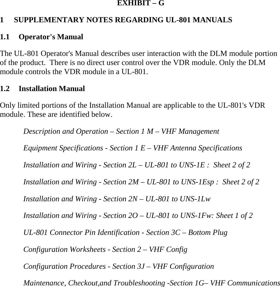  EXHIBIT – G 1 SUPPLEMENTARY NOTES REGARDING UL-801 MANUALS 1.1 Operator&apos;s Manual The UL-801 Operator&apos;s Manual describes user interaction with the DLM module portion of the product.  There is no direct user control over the VDR module. Only the DLM module controls the VDR module in a UL-801.  1.2 Installation Manual Only limited portions of the Installation Manual are applicable to the UL-801&apos;s VDR module. These are identified below.    Description and Operation – Section 1 M – VHF Management   Equipment Specifications - Section 1 E – VHF Antenna Specifications   Installation and Wiring - Section 2L – UL-801 to UNS-1E :  Sheet 2 of 2    Installation and Wiring - Section 2M – UL-801 to UNS-1Esp :  Sheet 2 of 2    Installation and Wiring - Section 2N – UL-801 to UNS-1Lw    Installation and Wiring - Section 2O – UL-801 to UNS-1Fw: Sheet 1 of 2    UL-801 Connector Pin Identification - Section 3C – Bottom Plug    Configuration Worksheets - Section 2 – VHF Config    Configuration Procedures - Section 3J – VHF Configuration    Maintenance, Checkout,and Troubleshooting -Section 1G– VHF Communications   