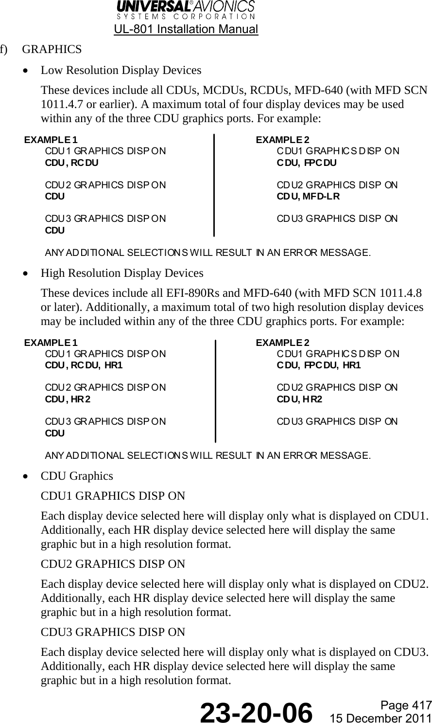  UL-801 Installation Manual  Page 417  23-20-06  15 December 2011 f) GRAPHICS • Low Resolution Display Devices These devices include all CDUs, MCDUs, RCDUs, MFD-640 (with MFD SCN 1011.4.7 or earlier). A maximum total of four display devices may be used within any of the three CDU graphics ports. For example:  • High Resolution Display Devices These devices include all EFI-890Rs and MFD-640 (with MFD SCN 1011.4.8 or later). Additionally, a maximum total of two high resolution display devices may be included within any of the three CDU graphics ports. For example:  • CDU Graphics CDU1 GRAPHICS DISP ON Each display device selected here will display only what is displayed on CDU1. Additionally, each HR display device selected here will display the same graphic but in a high resolution format. CDU2 GRAPHICS DISP ON Each display device selected here will display only what is displayed on CDU2. Additionally, each HR display device selected here will display the same graphic but in a high resolution format. CDU3 GRAPHICS DISP ON Each display device selected here will display only what is displayed on CDU3. Additionally, each HR display device selected here will display the same graphic but in a high resolution format. EXAMPLE 1 EXAMPLE 2CDU1 GRAPHICS DISP ON CDU1 GRAPH ICS DISP ONCDU, RCDU CDU, FPC DUCDU2 GRAPHICS DISP ON CD U2 GRAPHICS DISP ONCDU CD U, MFD-LRCDU3 GRAPHICS DISP ON CD U3 GRAPHICS DISP ONCDUANY AD DITIONAL SELECTION S WILL RESULT IN AN ERR OR  MESSAGE.EXAMPLE 1 EXAMPLE 2CDU1 GRAPHICS DISP ON CDU1 GRAPH ICS DISP ONCDU, RCDU, HR1 CDU, FPC DU, HR1CDU2 GRAPHICS DISP ON CD U2 GRAPHICS DISP ONCDU, HR2 CD U, H R2CDU3 GRAPHICS DISP ON CD U3 GRAPHICS DISP ONCDUANY AD DITIONAL SELECTION S WILL RESULT IN AN ERR OR  MESSAGE.