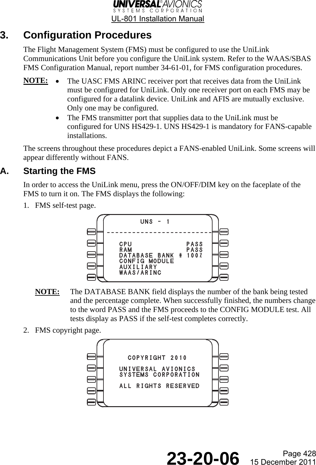  UL-801 Installation Manual  Page 428  23-20-06  15 December 2011 3. Configuration Procedures The Flight Management System (FMS) must be configured to use the UniLink Communications Unit before you configure the UniLink system. Refer to the WAAS/SBAS FMS Configuration Manual, report number 34-61-01, for FMS configuration procedures. NOTE: • The UASC FMS ARINC receiver port that receives data from the UniLink must be configured for UniLink. Only one receiver port on each FMS may be configured for a datalink device. UniLink and AFIS are mutually exclusive. Only one may be configured. • The FMS transmitter port that supplies data to the UniLink must be configured for UNS HS429-1. UNS HS429-1 is mandatory for FANS-capable installations. The screens throughout these procedures depict a FANS-enabled UniLink. Some screens will appear differently without FANS. A.  Starting the FMS In order to access the UniLink menu, press the ON/OFF/DIM key on the faceplate of the FMS to turn it on. The FMS displays the following: 1. FMS self-test page.  NOTE:  The DATABASE BANK field displays the number of the bank being tested and the percentage complete. When successfully finished, the numbers change to the word PASS and the FMS proceeds to the CONFIG MODULE test. All tests display as PASS if the self-test completes correctly. 2. FMS copyright page.          UNS - 1-------------------------   CPU PASS   RAM PASS   DATABASE BANK # 100%   CONFIG MODULE   AUXILIARY   WAAS/ARINC     COPYRIGHT 2010   UNIVERSAL AVIONICS   SYSTEMS CORPORATION   ALL RIGHTS RESERVED