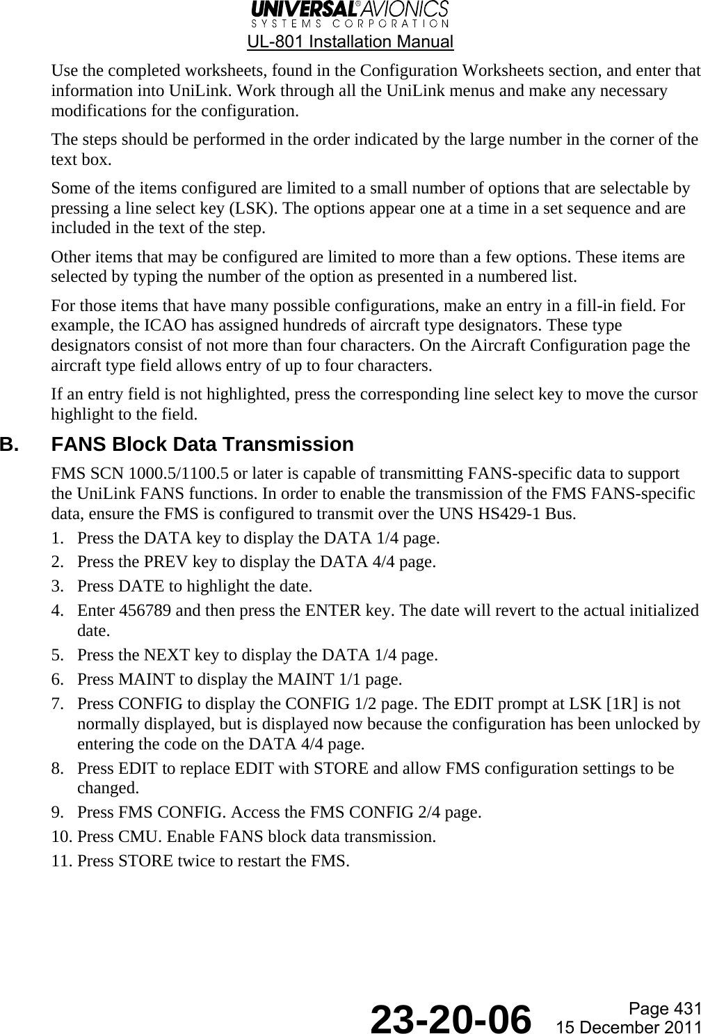  UL-801 Installation Manual  Page 431  23-20-06  15 December 2011 Use the completed worksheets, found in the Configuration Worksheets section, and enter that information into UniLink. Work through all the UniLink menus and make any necessary modifications for the configuration. The steps should be performed in the order indicated by the large number in the corner of the text box. Some of the items configured are limited to a small number of options that are selectable by pressing a line select key (LSK). The options appear one at a time in a set sequence and are included in the text of the step. Other items that may be configured are limited to more than a few options. These items are selected by typing the number of the option as presented in a numbered list. For those items that have many possible configurations, make an entry in a fill-in field. For example, the ICAO has assigned hundreds of aircraft type designators. These type designators consist of not more than four characters. On the Aircraft Configuration page the aircraft type field allows entry of up to four characters.  If an entry field is not highlighted, press the corresponding line select key to move the cursor highlight to the field. B.  FANS Block Data Transmission FMS SCN 1000.5/1100.5 or later is capable of transmitting FANS-specific data to support the UniLink FANS functions. In order to enable the transmission of the FMS FANS-specific data, ensure the FMS is configured to transmit over the UNS HS429-1 Bus. 1. Press the DATA key to display the DATA 1/4 page. 2. Press the PREV key to display the DATA 4/4 page. 3. Press DATE to highlight the date. 4. Enter 456789 and then press the ENTER key. The date will revert to the actual initialized date. 5. Press the NEXT key to display the DATA 1/4 page. 6. Press MAINT to display the MAINT 1/1 page. 7. Press CONFIG to display the CONFIG 1/2 page. The EDIT prompt at LSK [1R] is not normally displayed, but is displayed now because the configuration has been unlocked by entering the code on the DATA 4/4 page. 8. Press EDIT to replace EDIT with STORE and allow FMS configuration settings to be changed. 9. Press FMS CONFIG. Access the FMS CONFIG 2/4 page. 10. Press CMU. Enable FANS block data transmission. 11. Press STORE twice to restart the FMS.   