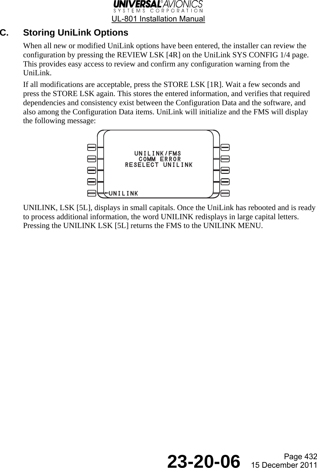  UL-801 Installation Manual  Page 432  23-20-06  15 December 2011 C.  Storing UniLink Options When all new or modified UniLink options have been entered, the installer can review the configuration by pressing the REVIEW LSK [4R] on the UniLink SYS CONFIG 1/4 page. This provides easy access to review and confirm any configuration warning from the UniLink. If all modifications are acceptable, press the STORE LSK [1R]. Wait a few seconds and press the STORE LSK again. This stores the entered information, and verifies that required dependencies and consistency exist between the Configuration Data and the software, and also among the Configuration Data items. UniLink will initialize and the FMS will display the following message:  UNILINK, LSK [5L], displays in small capitals. Once the UniLink has rebooted and is ready to process additional information, the word UNILINK redisplays in large capital letters. Pressing the UNILINK LSK [5L] returns the FMS to the UNILINK MENU.          UNILINK/FMS        COMM ERROR RESELECT UNILINK¬UNILINK