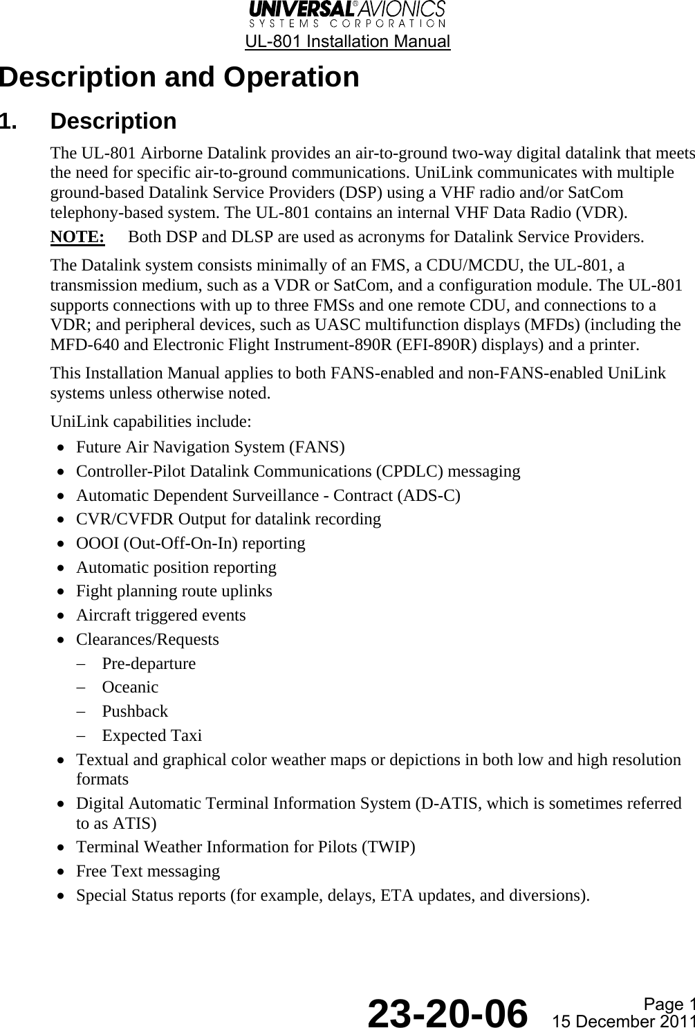  UL-801 Installation Manual  Page 1  23-20-06  15 December 2011 Description and Operation 1. Description The UL-801 Airborne Datalink provides an air-to-ground two-way digital datalink that meets the need for specific air-to-ground communications. UniLink communicates with multiple ground-based Datalink Service Providers (DSP) using a VHF radio and/or SatCom telephony-based system. The UL-801 contains an internal VHF Data Radio (VDR). NOTE:  Both DSP and DLSP are used as acronyms for Datalink Service Providers. The Datalink system consists minimally of an FMS, a CDU/MCDU, the UL-801, a transmission medium, such as a VDR or SatCom, and a configuration module. The UL-801 supports connections with up to three FMSs and one remote CDU, and connections to a VDR; and peripheral devices, such as UASC multifunction displays (MFDs) (including the MFD-640 and Electronic Flight Instrument-890R (EFI-890R) displays) and a printer. This Installation Manual applies to both FANS-enabled and non-FANS-enabled UniLink systems unless otherwise noted. UniLink capabilities include: • Future Air Navigation System (FANS) • Controller-Pilot Datalink Communications (CPDLC) messaging • Automatic Dependent Surveillance - Contract (ADS-C) • CVR/CVFDR Output for datalink recording • OOOI (Out-Off-On-In) reporting • Automatic position reporting • Fight planning route uplinks • Aircraft triggered events • Clearances/Requests − Pre-departure − Oceanic − Pushback − Expected Taxi • Textual and graphical color weather maps or depictions in both low and high resolution formats • Digital Automatic Terminal Information System (D-ATIS, which is sometimes referred to as ATIS) • Terminal Weather Information for Pilots (TWIP) • Free Text messaging • Special Status reports (for example, delays, ETA updates, and diversions).   