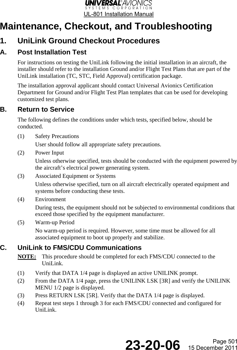  UL-801 Installation Manual  Page 501  23-20-06  15 December 2011 Maintenance, Checkout, and Troubleshooting 1.  UniLink Ground Checkout Procedures A.  Post Installation Test For instructions on testing the UniLink following the initial installation in an aircraft, the installer should refer to the installation Ground and/or Flight Test Plans that are part of the UniLink installation (TC, STC, Field Approval) certification package. The installation approval applicant should contact Universal Avionics Certification Department for Ground and/or Flight Test Plan templates that can be used for developing customized test plans. B.  Return to Service The following defines the conditions under which tests, specified below, should be conducted. (1) Safety Precautions User should follow all appropriate safety precautions. (2) Power Input Unless otherwise specified, tests should be conducted with the equipment powered by the aircraft’s electrical power generating system. (3) Associated Equipment or Systems Unless otherwise specified, turn on all aircraft electrically operated equipment and systems before conducting these tests. (4) Environment During tests, the equipment should not be subjected to environmental conditions that exceed those specified by the equipment manufacturer. (5) Warm-up Period No warm-up period is required. However, some time must be allowed for all associated equipment to boot up properly and stabilize. C.  UniLink to FMS/CDU Communications NOTE:  This procedure should be completed for each FMS/CDU connected to the UniLink. (1) Verify that DATA 1/4 page is displayed an active UNILINK prompt. (2) From the DATA 1/4 page, press the UNILINK LSK [3R] and verify the UNILINK MENU 1/2 page is displayed. (3) Press RETURN LSK [5R]. Verify that the DATA 1/4 page is displayed. (4) Repeat test steps 1 through 3 for each FMS/CDU connected and configured for UniLink. 
