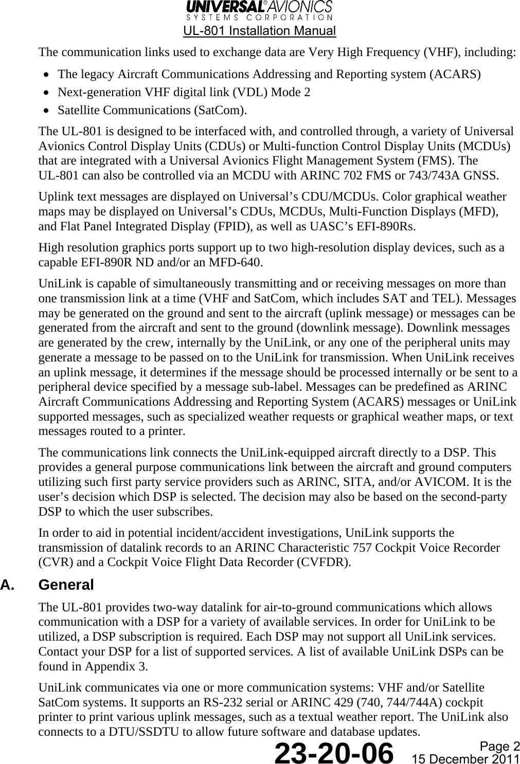  UL-801 Installation Manual  Page 2  23-20-06  15 December 2011 The communication links used to exchange data are Very High Frequency (VHF), including: • The legacy Aircraft Communications Addressing and Reporting system (ACARS) • Next-generation VHF digital link (VDL) Mode 2 • Satellite Communications (SatCom). The UL-801 is designed to be interfaced with, and controlled through, a variety of Universal Avionics Control Display Units (CDUs) or Multi-function Control Display Units (MCDUs) that are integrated with a Universal Avionics Flight Management System (FMS). The  UL-801 can also be controlled via an MCDU with ARINC 702 FMS or 743/743A GNSS. Uplink text messages are displayed on Universal’s CDU/MCDUs. Color graphical weather maps may be displayed on Universal’s CDUs, MCDUs, Multi-Function Displays (MFD), and Flat Panel Integrated Display (FPID), as well as UASC’s EFI-890Rs. High resolution graphics ports support up to two high-resolution display devices, such as a capable EFI-890R ND and/or an MFD-640. UniLink is capable of simultaneously transmitting and or receiving messages on more than one transmission link at a time (VHF and SatCom, which includes SAT and TEL). Messages may be generated on the ground and sent to the aircraft (uplink message) or messages can be generated from the aircraft and sent to the ground (downlink message). Downlink messages are generated by the crew, internally by the UniLink, or any one of the peripheral units may generate a message to be passed on to the UniLink for transmission. When UniLink receives an uplink message, it determines if the message should be processed internally or be sent to a peripheral device specified by a message sub-label. Messages can be predefined as ARINC Aircraft Communications Addressing and Reporting System (ACARS) messages or UniLink supported messages, such as specialized weather requests or graphical weather maps, or text messages routed to a printer. The communications link connects the UniLink-equipped aircraft directly to a DSP. This provides a general purpose communications link between the aircraft and ground computers utilizing such first party service providers such as ARINC, SITA, and/or AVICOM. It is the user’s decision which DSP is selected. The decision may also be based on the second-party DSP to which the user subscribes. In order to aid in potential incident/accident investigations, UniLink supports the transmission of datalink records to an ARINC Characteristic 757 Cockpit Voice Recorder (CVR) and a Cockpit Voice Flight Data Recorder (CVFDR). A. General The UL-801 provides two-way datalink for air-to-ground communications which allows communication with a DSP for a variety of available services. In order for UniLink to be utilized, a DSP subscription is required. Each DSP may not support all UniLink services. Contact your DSP for a list of supported services. A list of available UniLink DSPs can be found in Appendix 3. UniLink communicates via one or more communication systems: VHF and/or Satellite SatCom systems. It supports an RS-232 serial or ARINC 429 (740, 744/744A) cockpit printer to print various uplink messages, such as a textual weather report. The UniLink also connects to a DTU/SSDTU to allow future software and database updates. 
