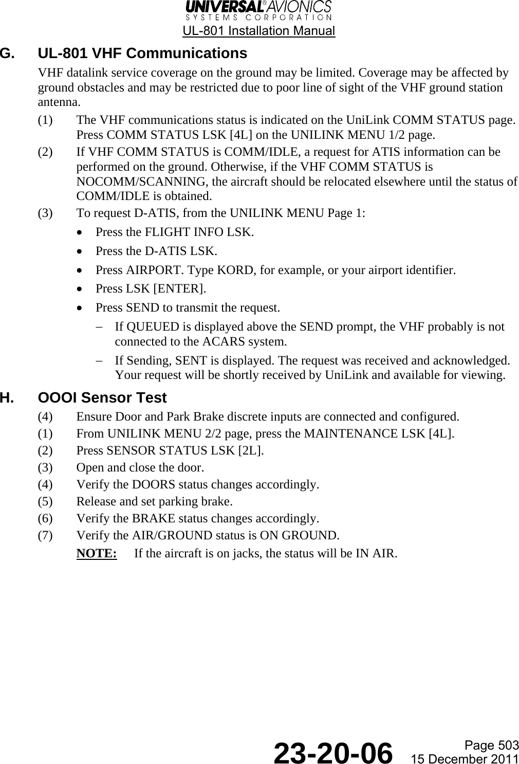  UL-801 Installation Manual  Page 503  23-20-06  15 December 2011 G.  UL-801 VHF Communications VHF datalink service coverage on the ground may be limited. Coverage may be affected by ground obstacles and may be restricted due to poor line of sight of the VHF ground station antenna. (1) The VHF communications status is indicated on the UniLink COMM STATUS page. Press COMM STATUS LSK [4L] on the UNILINK MENU 1/2 page. (2) If VHF COMM STATUS is COMM/IDLE, a request for ATIS information can be performed on the ground. Otherwise, if the VHF COMM STATUS is NOCOMM/SCANNING, the aircraft should be relocated elsewhere until the status of COMM/IDLE is obtained. (3) To request D-ATIS, from the UNILINK MENU Page 1: • Press the FLIGHT INFO LSK. • Press the D-ATIS LSK. • Press AIRPORT. Type KORD, for example, or your airport identifier. • Press LSK [ENTER]. • Press SEND to transmit the request.  − If QUEUED is displayed above the SEND prompt, the VHF probably is not connected to the ACARS system. − If Sending, SENT is displayed. The request was received and acknowledged. Your request will be shortly received by UniLink and available for viewing. H. OOOI Sensor Test (4) Ensure Door and Park Brake discrete inputs are connected and configured. (1) From UNILINK MENU 2/2 page, press the MAINTENANCE LSK [4L]. (2) Press SENSOR STATUS LSK [2L]. (3) Open and close the door. (4) Verify the DOORS status changes accordingly. (5) Release and set parking brake. (6) Verify the BRAKE status changes accordingly. (7) Verify the AIR/GROUND status is ON GROUND. NOTE:  If the aircraft is on jacks, the status will be IN AIR. 