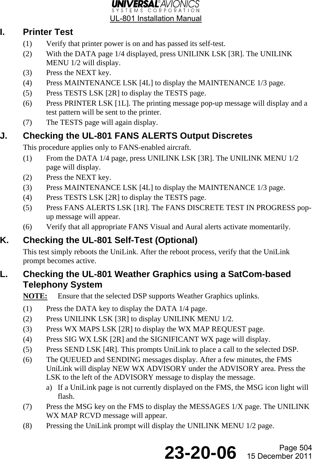  UL-801 Installation Manual  Page 504  23-20-06  15 December 2011 I. Printer Test (1) Verify that printer power is on and has passed its self-test. (2) With the DATA page 1/4 displayed, press UNILINK LSK [3R]. The UNILINK MENU 1/2 will display. (3) Press the NEXT key. (4) Press MAINTENANCE LSK [4L] to display the MAINTENANCE 1/3 page.  (5) Press TESTS LSK [2R] to display the TESTS page. (6) Press PRINTER LSK [1L]. The printing message pop-up message will display and a test pattern will be sent to the printer. (7) The TESTS page will again display. J.  Checking the UL-801 FANS ALERTS Output Discretes This procedure applies only to FANS-enabled aircraft. (1) From the DATA 1/4 page, press UNILINK LSK [3R]. The UNILINK MENU 1/2 page will display. (2) Press the NEXT key. (3) Press MAINTENANCE LSK [4L] to display the MAINTENANCE 1/3 page. (4) Press TESTS LSK [2R] to display the TESTS page. (5) Press FANS ALERTS LSK [1R]. The FANS DISCRETE TEST IN PROGRESS pop-up message will appear. (6) Verify that all appropriate FANS Visual and Aural alerts activate momentarily. K.  Checking the UL-801 Self-Test (Optional) This test simply reboots the UniLink. After the reboot process, verify that the UniLink prompt becomes active. L.  Checking the UL-801 Weather Graphics using a SatCom-based Telephony System NOTE:  Ensure that the selected DSP supports Weather Graphics uplinks. (1) Press the DATA key to display the DATA 1/4 page. (2) Press UNILINK LSK [3R] to display UNILINK MENU 1/2. (3) Press WX MAPS LSK [2R] to display the WX MAP REQUEST page. (4) Press SIG WX LSK [2R] and the SIGNIFICANT WX page will display. (5) Press SEND LSK [4R]. This prompts UniLink to place a call to the selected DSP. (6) The QUEUED and SENDING messages display. After a few minutes, the FMS UniLink will display NEW WX ADVISORY under the ADVISORY area. Press the LSK to the left of the ADVISORY message to display the message. a) If a UniLink page is not currently displayed on the FMS, the MSG icon light will flash. (7) Press the MSG key on the FMS to display the MESSAGES 1/X page. The UNILINK WX MAP RCVD message will appear. (8) Pressing the UniLink prompt will display the UNILINK MENU 1/2 page. 