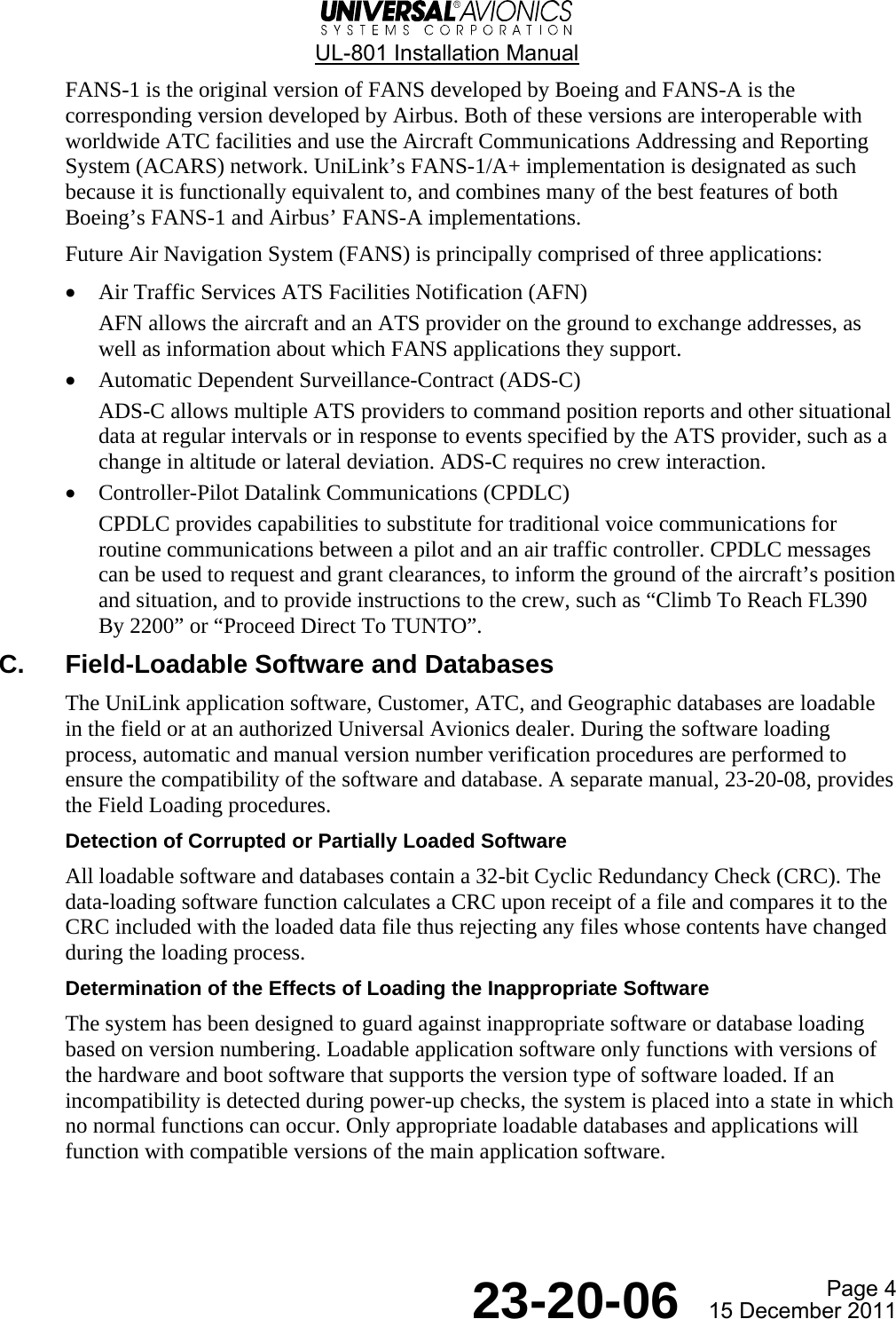  UL-801 Installation Manual  Page 4  23-20-06  15 December 2011 FANS-1 is the original version of FANS developed by Boeing and FANS-A is the corresponding version developed by Airbus. Both of these versions are interoperable with worldwide ATC facilities and use the Aircraft Communications Addressing and Reporting System (ACARS) network. UniLink’s FANS-1/A+ implementation is designated as such because it is functionally equivalent to, and combines many of the best features of both Boeing’s FANS-1 and Airbus’ FANS-A implementations. Future Air Navigation System (FANS) is principally comprised of three applications: • Air Traffic Services ATS Facilities Notification (AFN) AFN allows the aircraft and an ATS provider on the ground to exchange addresses, as well as information about which FANS applications they support. • Automatic Dependent Surveillance-Contract (ADS-C) ADS-C allows multiple ATS providers to command position reports and other situational data at regular intervals or in response to events specified by the ATS provider, such as a change in altitude or lateral deviation. ADS-C requires no crew interaction. • Controller-Pilot Datalink Communications (CPDLC) CPDLC provides capabilities to substitute for traditional voice communications for routine communications between a pilot and an air traffic controller. CPDLC messages can be used to request and grant clearances, to inform the ground of the aircraft’s position and situation, and to provide instructions to the crew, such as “Climb To Reach FL390 By 2200” or “Proceed Direct To TUNTO”. C.  Field-Loadable Software and Databases The UniLink application software, Customer, ATC, and Geographic databases are loadable in the field or at an authorized Universal Avionics dealer. During the software loading process, automatic and manual version number verification procedures are performed to ensure the compatibility of the software and database. A separate manual, 23-20-08, provides the Field Loading procedures. Detection of Corrupted or Partially Loaded Software All loadable software and databases contain a 32-bit Cyclic Redundancy Check (CRC). The data-loading software function calculates a CRC upon receipt of a file and compares it to the CRC included with the loaded data file thus rejecting any files whose contents have changed during the loading process. Determination of the Effects of Loading the Inappropriate Software The system has been designed to guard against inappropriate software or database loading based on version numbering. Loadable application software only functions with versions of the hardware and boot software that supports the version type of software loaded. If an incompatibility is detected during power-up checks, the system is placed into a state in which no normal functions can occur. Only appropriate loadable databases and applications will function with compatible versions of the main application software.   
