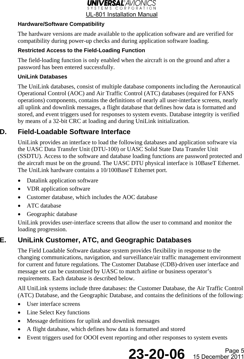  UL-801 Installation Manual  Page 5  23-20-06  15 December 2011 Hardware/Software Compatibility The hardware versions are made available to the application software and are verified for compatibility during power-up checks and during application software loading. Restricted Access to the Field-Loading Function The field-loading function is only enabled when the aircraft is on the ground and after a password has been entered successfully. UniLink Databases The UniLink databases, consist of multiple database components including the Aeronautical Operational Control (AOC) and Air Traffic Control (ATC) databases (required for FANS operations) components, contains the definitions of nearly all user-interface screens, nearly all uplink and downlink messages, a flight database that defines how data is formatted and stored, and event triggers used for responses to system events. Database integrity is verified by means of a 32-bit CRC at loading and during UniLink initialization. D.  Field-Loadable Software Interface UniLink provides an interface to load the following databases and application software via the UASC Data Transfer Unit (DTU-100) or UASC Solid State Data Transfer Unit (SSDTU). Access to the software and database loading functions are password protected and the aircraft must be on the ground. The UASC DTU physical interface is 10BaseT Ethernet. The UniLink hardware contains a 10/100BaseT Ethernet port. • Datalink application software • VDR application software • Customer database, which includes the AOC database • ATC database • Geographic database UniLink provides user-interface screens that allow the user to command and monitor the loading progression. E.  UniLink Customer, ATC, and Geographic Databases The Field Loadable Software database system provides flexibility in response to the changing communications, navigation, and surveillance/air traffic management environment for current and future regulations. The Customer Database (CDB)-driven user interface and message set can be customized by UASC to match airline or business operator’s requirements. Each database is described below. All UniLink systems include three databases: the Customer Database, the Air Traffic Control (ATC) Database, and the Geographic Database, and contains the definitions of the following: • User interface screens • Line Select Key functions • Message definitions for uplink and downlink messages • A flight database, which defines how data is formatted and stored • Event triggers used for OOOI event reporting and other responses to system events   