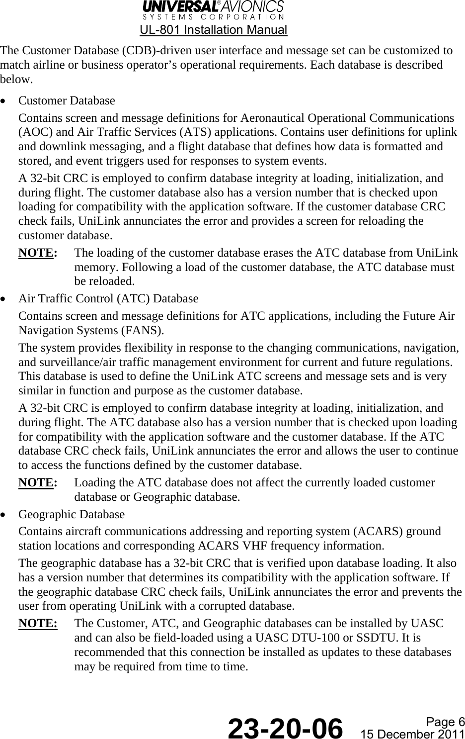  UL-801 Installation Manual  Page 6  23-20-06  15 December 2011 The Customer Database (CDB)-driven user interface and message set can be customized to match airline or business operator’s operational requirements. Each database is described below. • Customer Database Contains screen and message definitions for Aeronautical Operational Communications (AOC) and Air Traffic Services (ATS) applications. Contains user definitions for uplink and downlink messaging, and a flight database that defines how data is formatted and stored, and event triggers used for responses to system events. A 32-bit CRC is employed to confirm database integrity at loading, initialization, and during flight. The customer database also has a version number that is checked upon loading for compatibility with the application software. If the customer database CRC check fails, UniLink annunciates the error and provides a screen for reloading the customer database. NOTE:  The loading of the customer database erases the ATC database from UniLink memory. Following a load of the customer database, the ATC database must be reloaded. • Air Traffic Control (ATC) Database Contains screen and message definitions for ATC applications, including the Future Air Navigation Systems (FANS). The system provides flexibility in response to the changing communications, navigation, and surveillance/air traffic management environment for current and future regulations. This database is used to define the UniLink ATC screens and message sets and is very similar in function and purpose as the customer database. A 32-bit CRC is employed to confirm database integrity at loading, initialization, and during flight. The ATC database also has a version number that is checked upon loading for compatibility with the application software and the customer database. If the ATC database CRC check fails, UniLink annunciates the error and allows the user to continue to access the functions defined by the customer database. NOTE:  Loading the ATC database does not affect the currently loaded customer database or Geographic database. • Geographic Database Contains aircraft communications addressing and reporting system (ACARS) ground station locations and corresponding ACARS VHF frequency information. The geographic database has a 32-bit CRC that is verified upon database loading. It also has a version number that determines its compatibility with the application software. If the geographic database CRC check fails, UniLink annunciates the error and prevents the user from operating UniLink with a corrupted database. NOTE:  The Customer, ATC, and Geographic databases can be installed by UASC and can also be field-loaded using a UASC DTU-100 or SSDTU. It is recommended that this connection be installed as updates to these databases may be required from time to time.   