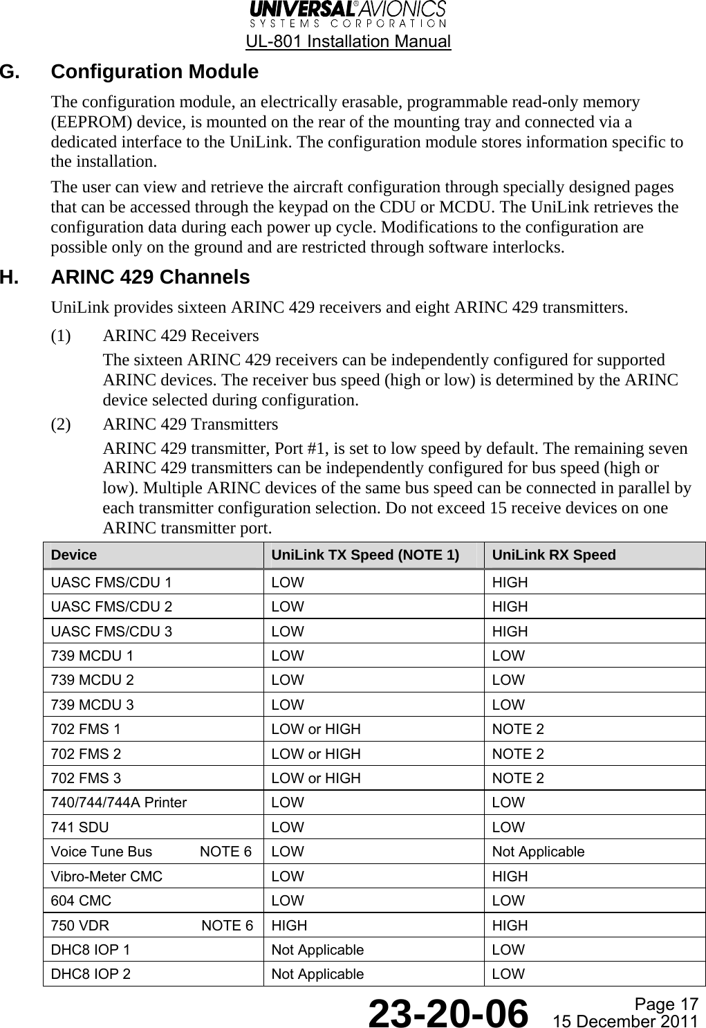  UL-801 Installation Manual  Page 17  23-20-06  15 December 2011 G. Configuration Module The configuration module, an electrically erasable, programmable read-only memory (EEPROM) device, is mounted on the rear of the mounting tray and connected via a dedicated interface to the UniLink. The configuration module stores information specific to the installation. The user can view and retrieve the aircraft configuration through specially designed pages that can be accessed through the keypad on the CDU or MCDU. The UniLink retrieves the configuration data during each power up cycle. Modifications to the configuration are possible only on the ground and are restricted through software interlocks. H.  ARINC 429 Channels UniLink provides sixteen ARINC 429 receivers and eight ARINC 429 transmitters. (1) ARINC 429 Receivers The sixteen ARINC 429 receivers can be independently configured for supported ARINC devices. The receiver bus speed (high or low) is determined by the ARINC device selected during configuration. (2) ARINC 429 Transmitters ARINC 429 transmitter, Port #1, is set to low speed by default. The remaining seven ARINC 429 transmitters can be independently configured for bus speed (high or low). Multiple ARINC devices of the same bus speed can be connected in parallel by each transmitter configuration selection. Do not exceed 15 receive devices on one ARINC transmitter port. Device  UniLink TX Speed (NOTE 1)  UniLink RX Speed UASC FMS/CDU 1  LOW  HIGH UASC FMS/CDU 2  LOW  HIGH UASC FMS/CDU 3  LOW  HIGH 739 MCDU 1  LOW  LOW 739 MCDU 2  LOW  LOW 739 MCDU 3  LOW  LOW 702 FMS 1   LOW or HIGH  NOTE 2 702 FMS 2  LOW or HIGH  NOTE 2 702 FMS 3  LOW or HIGH  NOTE 2 740/744/744A Printer  LOW  LOW 741 SDU  LOW  LOW Voice Tune Bus  NOTE 6  LOW  Not Applicable Vibro-Meter CMC  LOW  HIGH 604 CMC  LOW  LOW 750 VDR   NOTE 6  HIGH  HIGH DHC8 IOP 1  Not Applicable  LOW DHC8 IOP 2  Not Applicable  LOW  