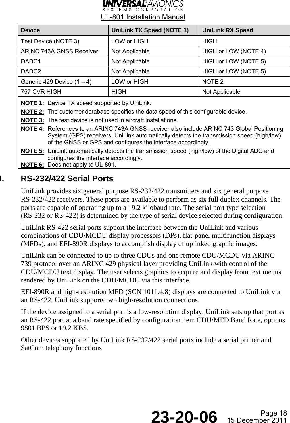  UL-801 Installation Manual  Page 18  23-20-06  15 December 2011 Device  UniLink TX Speed (NOTE 1)  UniLink RX Speed Test Device (NOTE 3)  LOW or HIGH  HIGH ARINC 743A GNSS Receiver  Not Applicable  HIGH or LOW (NOTE 4) DADC1   Not Applicable  HIGH or LOW (NOTE 5) DADC2  Not Applicable  HIGH or LOW (NOTE 5) Generic 429 Device (1 – 4)  LOW or HIGH  NOTE 2 757 CVR HIGH  HIGH  Not Applicable NOTE 1:  Device TX speed supported by UniLink. NOTE 2:  The customer database specifies the data speed of this configurable device. NOTE 3:  The test device is not used in aircraft installations. NOTE 4:  References to an ARINC 743A GNSS receiver also include ARINC 743 Global Positioning System (GPS) receivers. UniLink automatically detects the transmission speed (high/low) of the GNSS or GPS and configures the interface accordingly. NOTE 5:  UniLink automatically detects the transmission speed (high/low) of the Digital ADC and configures the interface accordingly. NOTE 6:  Does not apply to UL-801. I.  RS-232/422 Serial Ports UniLink provides six general purpose RS-232/422 transmitters and six general purpose RS-232/422 receivers. These ports are available to perform as six full duplex channels. The ports are capable of operating up to a 19.2 kilobaud rate. The serial port type selection (RS-232 or RS-422) is determined by the type of serial device selected during configuration. UniLink RS-422 serial ports support the interface between the UniLink and various combinations of CDU/MCDU display processors (DPs), flat-panel multifunction displays (MFDs), and EFI-890R displays to accomplish display of uplinked graphic images. UniLink can be connected to up to three CDUs and one remote CDU/MCDU via ARINC 739 protocol over an ARINC 429 physical layer providing UniLink with control of the CDU/MCDU text display. The user selects graphics to acquire and display from text menus rendered by UniLink on the CDU/MCDU via this interface. EFI-890R and high-resolution MFD (SCN 1011.4.8) displays are connected to UniLink via an RS-422. UniLink supports two high-resolution connections. If the device assigned to a serial port is a low-resolution display, UniLink sets up that port as an RS-422 port at a baud rate specified by configuration item CDU/MFD Baud Rate, options 9801 BPS or 19.2 KBS. Other devices supported by UniLink RS-232/422 serial ports include a serial printer and SatCom telephony functions   