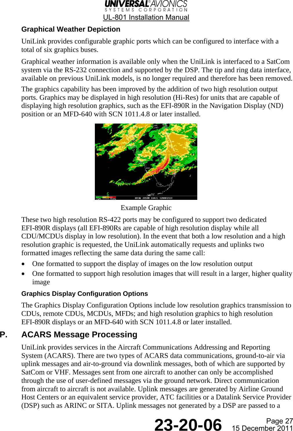  UL-801 Installation Manual  Page 27  23-20-06  15 December 2011 Graphical Weather Depiction UniLink provides configurable graphic ports which can be configured to interface with a total of six graphics buses. Graphical weather information is available only when the UniLink is interfaced to a SatCom system via the RS-232 connection and supported by the DSP. The tip and ring data interface, available on previous UniLink models, is no longer required and therefore has been removed. The graphics capability has been improved by the addition of two high resolution output ports. Graphics may be displayed in high resolution (Hi-Res) for units that are capable of displaying high resolution graphics, such as the EFI-890R in the Navigation Display (ND) position or an MFD-640 with SCN 1011.4.8 or later installed.  Example Graphic These two high resolution RS-422 ports may be configured to support two dedicated EFI-890R displays (all EFI-890Rs are capable of high resolution display while all CDU/MCDUs display in low resolution). In the event that both a low resolution and a high resolution graphic is requested, the UniLink automatically requests and uplinks two formatted images reflecting the same data during the same call: • One formatted to support the display of images on the low resolution output • One formatted to support high resolution images that will result in a larger, higher quality image Graphics Display Configuration Options The Graphics Display Configuration Options include low resolution graphics transmission to CDUs, remote CDUs, MCDUs, MFDs; and high resolution graphics to high resolution EFI-890R displays or an MFD-640 with SCN 1011.4.8 or later installed. P.  ACARS Message Processing UniLink provides services in the Aircraft Communications Addressing and Reporting System (ACARS). There are two types of ACARS data communications, ground-to-air via uplink messages and air-to-ground via downlink messages, both of which are supported by SatCom or VHF. Messages sent from one aircraft to another can only be accomplished through the use of user-defined messages via the ground network. Direct communication from aircraft to aircraft is not available. Uplink messages are generated by Airline Ground Host Centers or an equivalent service provider, ATC facilities or a Datalink Service Provider (DSP) such as ARINC or SITA. Uplink messages not generated by a DSP are passed to a 