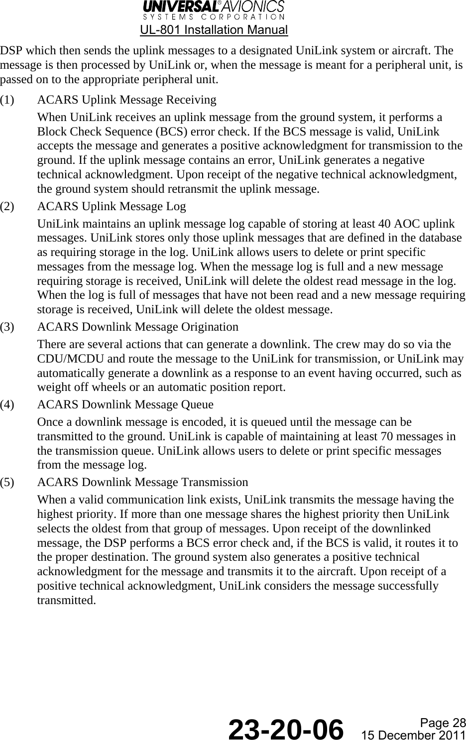  UL-801 Installation Manual  Page 28  23-20-06  15 December 2011 DSP which then sends the uplink messages to a designated UniLink system or aircraft. The message is then processed by UniLink or, when the message is meant for a peripheral unit, is passed on to the appropriate peripheral unit. (1) ACARS Uplink Message Receiving When UniLink receives an uplink message from the ground system, it performs a Block Check Sequence (BCS) error check. If the BCS message is valid, UniLink accepts the message and generates a positive acknowledgment for transmission to the ground. If the uplink message contains an error, UniLink generates a negative technical acknowledgment. Upon receipt of the negative technical acknowledgment, the ground system should retransmit the uplink message. (2) ACARS Uplink Message Log UniLink maintains an uplink message log capable of storing at least 40 AOC uplink messages. UniLink stores only those uplink messages that are defined in the database as requiring storage in the log. UniLink allows users to delete or print specific messages from the message log. When the message log is full and a new message requiring storage is received, UniLink will delete the oldest read message in the log. When the log is full of messages that have not been read and a new message requiring storage is received, UniLink will delete the oldest message. (3) ACARS Downlink Message Origination There are several actions that can generate a downlink. The crew may do so via the CDU/MCDU and route the message to the UniLink for transmission, or UniLink may automatically generate a downlink as a response to an event having occurred, such as weight off wheels or an automatic position report. (4) ACARS Downlink Message Queue Once a downlink message is encoded, it is queued until the message can be transmitted to the ground. UniLink is capable of maintaining at least 70 messages in the transmission queue. UniLink allows users to delete or print specific messages from the message log. (5) ACARS Downlink Message Transmission When a valid communication link exists, UniLink transmits the message having the highest priority. If more than one message shares the highest priority then UniLink selects the oldest from that group of messages. Upon receipt of the downlinked message, the DSP performs a BCS error check and, if the BCS is valid, it routes it to the proper destination. The ground system also generates a positive technical acknowledgment for the message and transmits it to the aircraft. Upon receipt of a positive technical acknowledgment, UniLink considers the message successfully transmitted.    