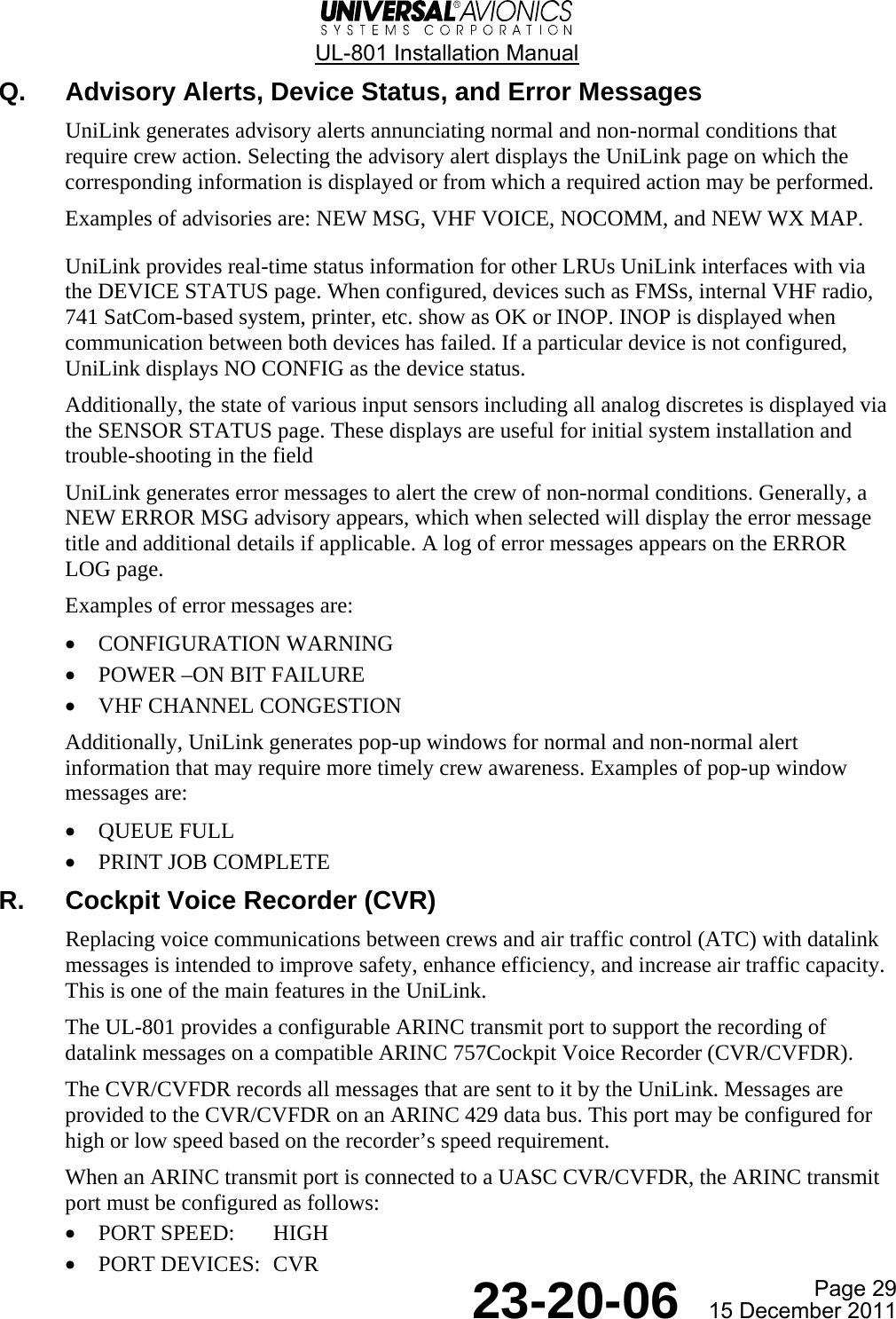  UL-801 Installation Manual  Page 29  23-20-06  15 December 2011 Q. Advisory Alerts, Device Status, and Error Messages UniLink generates advisory alerts annunciating normal and non-normal conditions that require crew action. Selecting the advisory alert displays the UniLink page on which the corresponding information is displayed or from which a required action may be performed. Examples of advisories are: NEW MSG, VHF VOICE, NOCOMM, and NEW WX MAP. UniLink provides real-time status information for other LRUs UniLink interfaces with via the DEVICE STATUS page. When configured, devices such as FMSs, internal VHF radio, 741 SatCom-based system, printer, etc. show as OK or INOP. INOP is displayed when communication between both devices has failed. If a particular device is not configured, UniLink displays NO CONFIG as the device status. Additionally, the state of various input sensors including all analog discretes is displayed via the SENSOR STATUS page. These displays are useful for initial system installation and trouble-shooting in the field UniLink generates error messages to alert the crew of non-normal conditions. Generally, a NEW ERROR MSG advisory appears, which when selected will display the error message title and additional details if applicable. A log of error messages appears on the ERROR LOG page. Examples of error messages are: • CONFIGURATION WARNING • POWER –ON BIT FAILURE • VHF CHANNEL CONGESTION Additionally, UniLink generates pop-up windows for normal and non-normal alert information that may require more timely crew awareness. Examples of pop-up window messages are: • QUEUE FULL • PRINT JOB COMPLETE R.  Cockpit Voice Recorder (CVR) Replacing voice communications between crews and air traffic control (ATC) with datalink messages is intended to improve safety, enhance efficiency, and increase air traffic capacity. This is one of the main features in the UniLink. The UL-801 provides a configurable ARINC transmit port to support the recording of datalink messages on a compatible ARINC 757Cockpit Voice Recorder (CVR/CVFDR). The CVR/CVFDR records all messages that are sent to it by the UniLink. Messages are provided to the CVR/CVFDR on an ARINC 429 data bus. This port may be configured for high or low speed based on the recorder’s speed requirement. When an ARINC transmit port is connected to a UASC CVR/CVFDR, the ARINC transmit port must be configured as follows: • PORT SPEED:  HIGH • PORT DEVICES:  CVR 