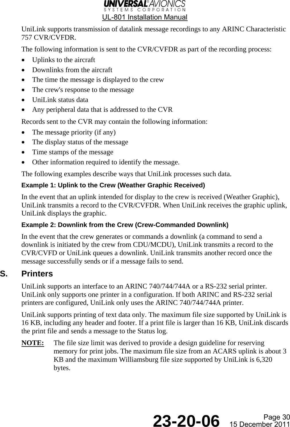  UL-801 Installation Manual  Page 30  23-20-06  15 December 2011 UniLink supports transmission of datalink message recordings to any ARINC Characteristic 757 CVR/CVFDR. The following information is sent to the CVR/CVFDR as part of the recording process: • Uplinks to the aircraft • Downlinks from the aircraft • The time the message is displayed to the crew • The crew&apos;s response to the message • UniLink status data • Any peripheral data that is addressed to the CVR Records sent to the CVR may contain the following information: • The message priority (if any) • The display status of the message • Time stamps of the message • Other information required to identify the message. The following examples describe ways that UniLink processes such data. Example 1: Uplink to the Crew (Weather Graphic Received) In the event that an uplink intended for display to the crew is received (Weather Graphic), UniLink transmits a record to the CVR/CVFDR. When UniLink receives the graphic uplink, UniLink displays the graphic. Example 2: Downlink from the Crew (Crew-Commanded Downlink) In the event that the crew generates or commands a downlink (a command to send a downlink is initiated by the crew from CDU/MCDU), UniLink transmits a record to the CVR/CVFD or UniLink queues a downlink. UniLink transmits another record once the message successfully sends or if a message fails to send. S. Printers UniLink supports an interface to an ARINC 740/744/744A or a RS-232 serial printer. UniLink only supports one printer in a configuration. If both ARINC and RS-232 serial printers are configured, UniLink only uses the ARINC 740/744/744A printer. UniLink supports printing of text data only. The maximum file size supported by UniLink is 16 KB, including any header and footer. If a print file is larger than 16 KB, UniLink discards the print file and sends a message to the Status log. NOTE:  The file size limit was derived to provide a design guideline for reserving memory for print jobs. The maximum file size from an ACARS uplink is about 3 KB and the maximum Williamsburg file size supported by UniLink is 6,320 bytes.    