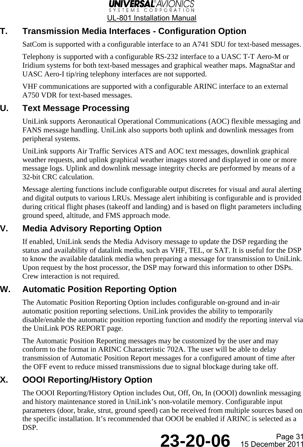  UL-801 Installation Manual  Page 31  23-20-06  15 December 2011 T.  Transmission Media Interfaces - Configuration Option SatCom is supported with a configurable interface to an A741 SDU for text-based messages. Telephony is supported with a configurable RS-232 interface to a UASC T-T Aero-M or Iridium systems for both text-based messages and graphical weather maps. MagnaStar and UASC Aero-I tip/ring telephony interfaces are not supported. VHF communications are supported with a configurable ARINC interface to an external A750 VDR for text-based messages. U.  Text Message Processing UniLink supports Aeronautical Operational Communications (AOC) flexible messaging and FANS message handling. UniLink also supports both uplink and downlink messages from peripheral systems. UniLink supports Air Traffic Services ATS and AOC text messages, downlink graphical weather requests, and uplink graphical weather images stored and displayed in one or more message logs. Uplink and downlink message integrity checks are performed by means of a 32-bit CRC calculation. Message alerting functions include configurable output discretes for visual and aural alerting and digital outputs to various LRUs. Message alert inhibiting is configurable and is provided during critical flight phases (takeoff and landing) and is based on flight parameters including ground speed, altitude, and FMS approach mode. V.  Media Advisory Reporting Option If enabled, UniLink sends the Media Advisory message to update the DSP regarding the status and availability of datalink media, such as VHF, TEL, or SAT. It is useful for the DSP to know the available datalink media when preparing a message for transmission to UniLink. Upon request by the host processor, the DSP may forward this information to other DSPs. Crew interaction is not required. W.  Automatic Position Reporting Option The Automatic Position Reporting Option includes configurable on-ground and in-air automatic position reporting selections. UniLink provides the ability to temporarily disable/enable the automatic position reporting function and modify the reporting interval via the UniLink POS REPORT page. The Automatic Position Reporting messages may be customized by the user and may conform to the format in ARINC Characteristic 702A. The user will be able to delay transmission of Automatic Position Report messages for a configured amount of time after the OFF event to reduce missed transmissions due to signal blockage during take off. X.  OOOI Reporting/History Option The OOOI Reporting/History Option includes Out, Off, On, In (OOOI) downlink messaging and history maintenance stored in UniLink’s non-volatile memory. Configurable input parameters (door, brake, strut, ground speed) can be received from multiple sources based on the specific installation. It’s recommended that OOOI be enabled if ARINC is selected as a DSP. 