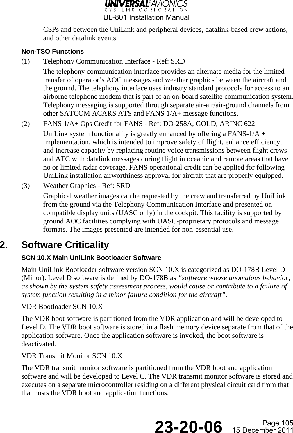  UL-801 Installation Manual Page 105  23-20-06  15 December 2011 CSPs and between the UniLink and peripheral devices, datalink-based crew actions, and other datalink events. Non-TSO Functions (1) Telephony Communication Interface - Ref: SRD The telephony communication interface provides an alternate media for the limited transfer of operator’s AOC messages and weather graphics between the aircraft and the ground. The telephony interface uses industry standard protocols for access to an airborne telephone modem that is part of an on-board satellite communication system. Telephony messaging is supported through separate air-air/air-ground channels from other SATCOM ACARS ATS and FANS 1/A+ message functions. (2) FANS 1/A+ Ops Credit for FANS - Ref: DO-258A, GOLD, ARINC 622 UniLink system functionality is greatly enhanced by offering a FANS-1/A + implementation, which is intended to improve safety of flight, enhance efficiency, and increase capacity by replacing routine voice transmissions between flight crews and ATC with datalink messages during flight in oceanic and remote areas that have no or limited radar coverage. FANS operational credit can be applied for following UniLink installation airworthiness approval for aircraft that are properly equipped. (3) Weather Graphics - Ref: SRD Graphical weather images can be requested by the crew and transferred by UniLink from the ground via the Telephony Communication Interface and presented on compatible display units (UASC only) in the cockpit. This facility is supported by ground AOC facilities complying with UASC-proprietary protocols and message formats. The images presented are intended for non-essential use. 2. Software Criticality SCN 10.X Main UniLink Bootloader Software Main UniLink Bootloader software version SCN 10.X is categorized as DO-178B Level D (Minor). Level D software is defined by DO-178B as “software whose anomalous behavior, as shown by the system safety assessment process, would cause or contribute to a failure of system function resulting in a minor failure condition for the aircraft”. VDR Bootloader SCN 10.X The VDR boot software is partitioned from the VDR application and will be developed to Level D. The VDR boot software is stored in a flash memory device separate from that of the application software. Once the application software is invoked, the boot software is deactivated. VDR Transmit Monitor SCN 10.X The VDR transmit monitor software is partitioned from the VDR boot and application software and will be developed to Level C. The VDR transmit monitor software is stored and executes on a separate microcontroller residing on a different physical circuit card from that that hosts the VDR boot and application functions.   