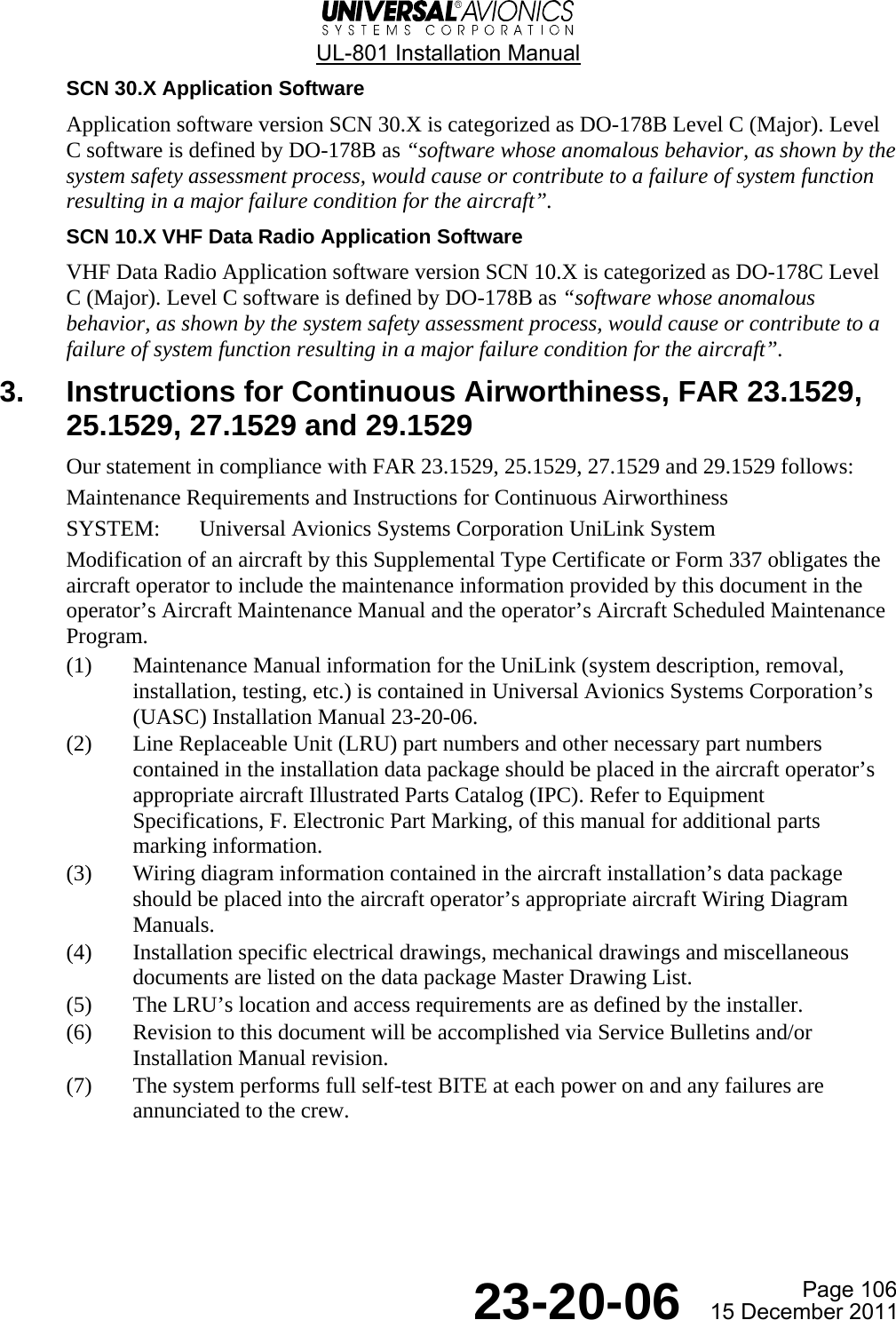  UL-801 Installation Manual Page 106  23-20-06  15 December 2011 SCN 30.X Application Software Application software version SCN 30.X is categorized as DO-178B Level C (Major). Level C software is defined by DO-178B as “software whose anomalous behavior, as shown by the system safety assessment process, would cause or contribute to a failure of system function resulting in a major failure condition for the aircraft”. SCN 10.X VHF Data Radio Application Software VHF Data Radio Application software version SCN 10.X is categorized as DO-178C Level C (Major). Level C software is defined by DO-178B as “software whose anomalous behavior, as shown by the system safety assessment process, would cause or contribute to a failure of system function resulting in a major failure condition for the aircraft”. 3.  Instructions for Continuous Airworthiness, FAR 23.1529, 25.1529, 27.1529 and 29.1529 Our statement in compliance with FAR 23.1529, 25.1529, 27.1529 and 29.1529 follows: Maintenance Requirements and Instructions for Continuous Airworthiness SYSTEM:  Universal Avionics Systems Corporation UniLink System Modification of an aircraft by this Supplemental Type Certificate or Form 337 obligates the aircraft operator to include the maintenance information provided by this document in the operator’s Aircraft Maintenance Manual and the operator’s Aircraft Scheduled Maintenance Program. (1) Maintenance Manual information for the UniLink (system description, removal, installation, testing, etc.) is contained in Universal Avionics Systems Corporation’s (UASC) Installation Manual 23-20-06. (2) Line Replaceable Unit (LRU) part numbers and other necessary part numbers contained in the installation data package should be placed in the aircraft operator’s appropriate aircraft Illustrated Parts Catalog (IPC). Refer to Equipment Specifications, F. Electronic Part Marking, of this manual for additional parts marking information. (3) Wiring diagram information contained in the aircraft installation’s data package should be placed into the aircraft operator’s appropriate aircraft Wiring Diagram Manuals. (4) Installation specific electrical drawings, mechanical drawings and miscellaneous documents are listed on the data package Master Drawing List. (5) The LRU’s location and access requirements are as defined by the installer. (6) Revision to this document will be accomplished via Service Bulletins and/or Installation Manual revision. (7) The system performs full self-test BITE at each power on and any failures are annunciated to the crew.   