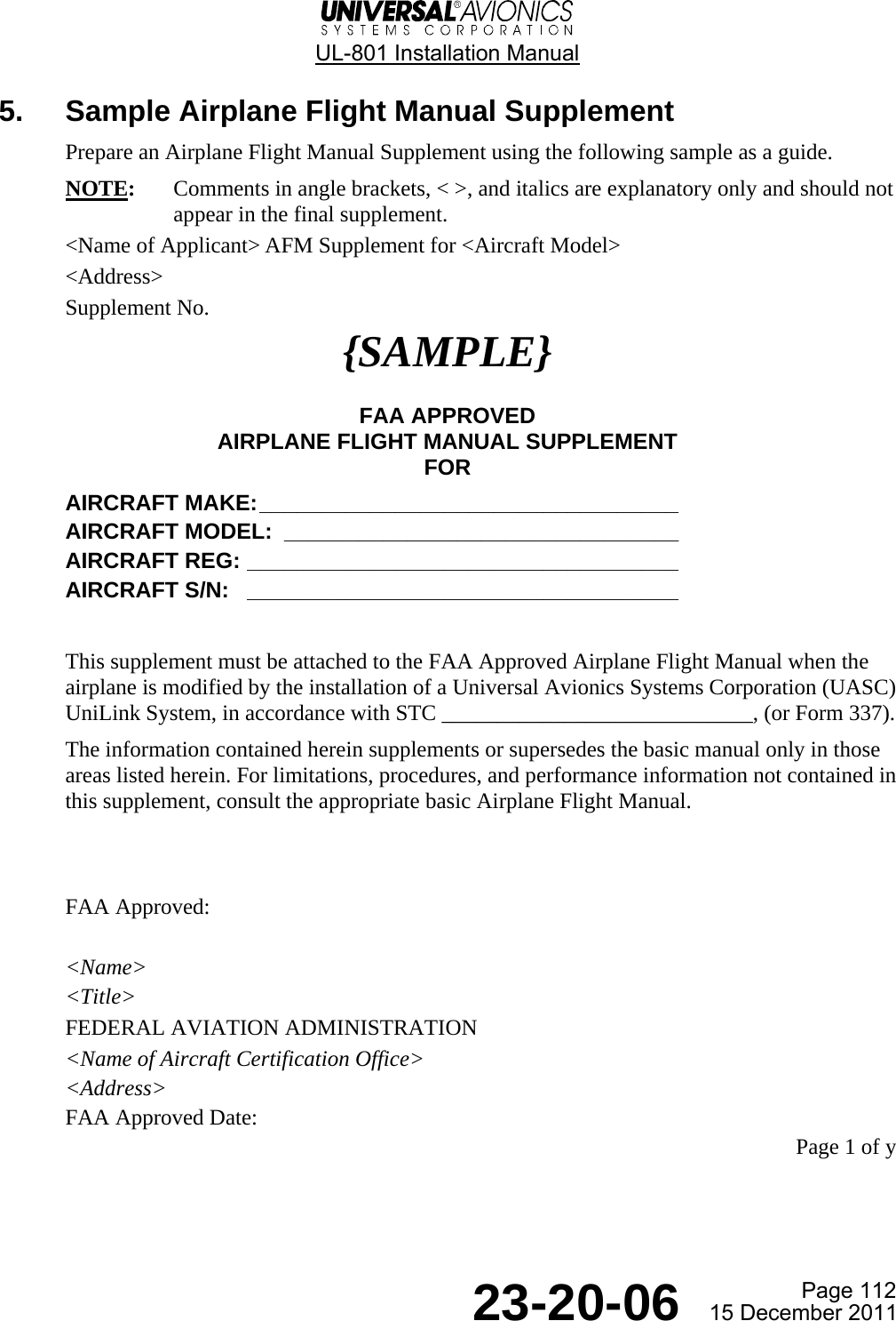  UL-801 Installation Manual Page 112  23-20-06  15 December 2011 5.  Sample Airplane Flight Manual Supplement Prepare an Airplane Flight Manual Supplement using the following sample as a guide. NOTE:  Comments in angle brackets, &lt; &gt;, and italics are explanatory only and should not appear in the final supplement. &lt;Name of Applicant&gt; AFM Supplement for &lt;Aircraft Model&gt; &lt;Address&gt; Supplement No. {SAMPLE}  FAA APPROVED AIRPLANE FLIGHT MANUAL SUPPLEMENT FOR AIRCRAFT MAKE: __________________________________  AIRCRAFT MODEL:  ________________________________  AIRCRAFT REG: ___________________________________  AIRCRAFT S/N:   ___________________________________   This supplement must be attached to the FAA Approved Airplane Flight Manual when the airplane is modified by the installation of a Universal Avionics Systems Corporation (UASC) UniLink System, in accordance with STC ____________________________, (or Form 337). The information contained herein supplements or supersedes the basic manual only in those areas listed herein. For limitations, procedures, and performance information not contained in this supplement, consult the appropriate basic Airplane Flight Manual.   FAA Approved:  &lt;Name&gt; &lt;Title&gt; FEDERAL AVIATION ADMINISTRATION &lt;Name of Aircraft Certification Office&gt; &lt;Address&gt; FAA Approved Date: Page 1 of y 