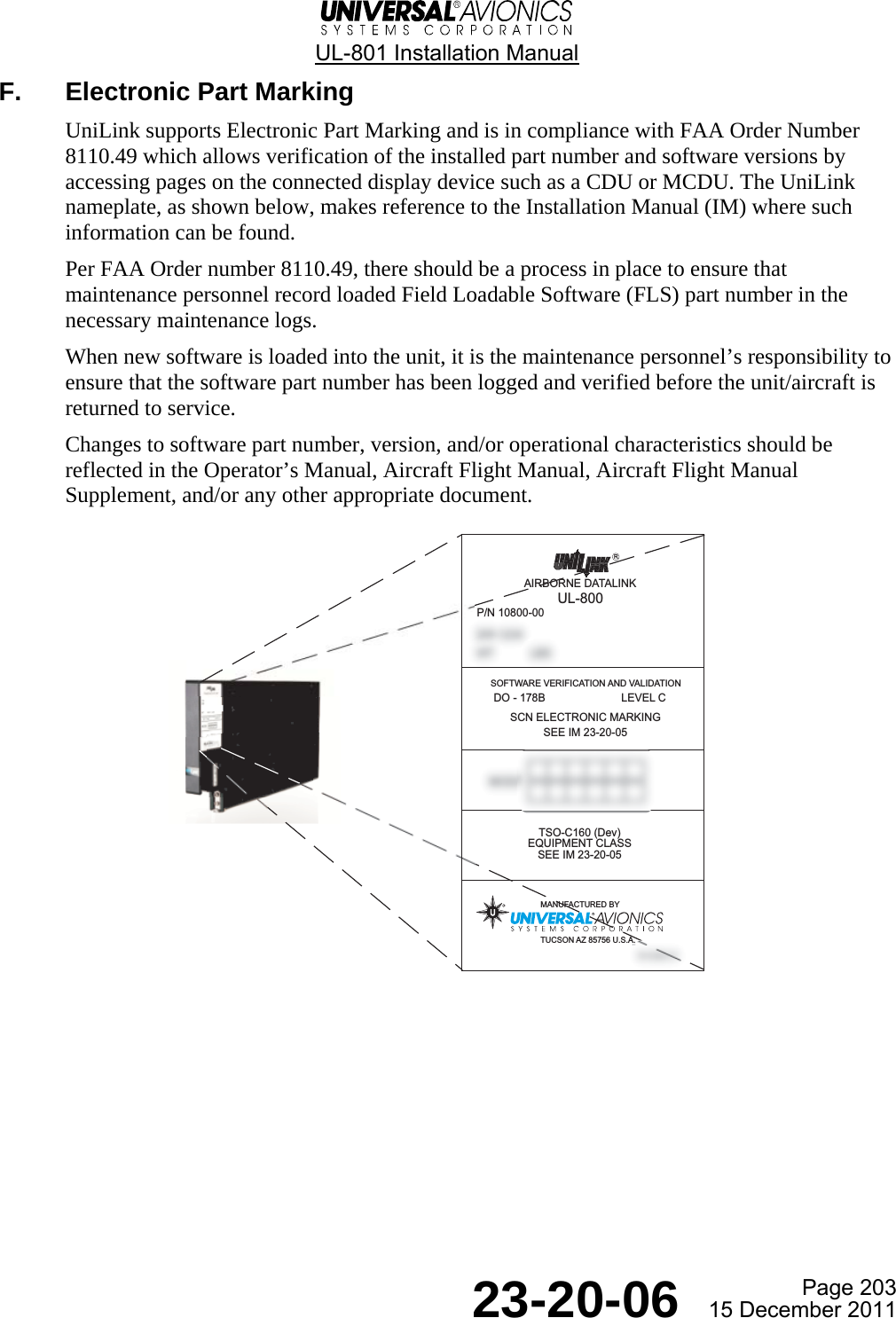  UL-801 Installation Manual  Page 203  23-20-06  15 December 2011 F.  Electronic Part Marking UniLink supports Electronic Part Marking and is in compliance with FAA Order Number 8110.49 which allows verification of the installed part number and software versions by accessing pages on the connected display device such as a CDU or MCDU. The UniLink nameplate, as shown below, makes reference to the Installation Manual (IM) where such information can be found. Per FAA Order number 8110.49, there should be a process in place to ensure that maintenance personnel record loaded Field Loadable Software (FLS) part number in the necessary maintenance logs. When new software is loaded into the unit, it is the maintenance personnel’s responsibility to ensure that the software part number has been logged and verified before the unit/aircraft is returned to service. Changes to software part number, version, and/or operational characteristics should be reflected in the Operator’s Manual, Aircraft Flight Manual, Aircraft Flight Manual Supplement, and/or any other appropriate document.     AIRBORNE DATALINKUL-800SOFTWARE VERIFICATION AND VALIDATION DO - 178B                         LEVEL CTSO-C160 (Dev)EQUIPMENT CLASSSEE IM 23-20-05RSCN ELECTRONIC MARKINGSEE IM 23-20-05P/N 10800-00MANUFACTURED BYTUCSON AZ 85756 U.S.A.