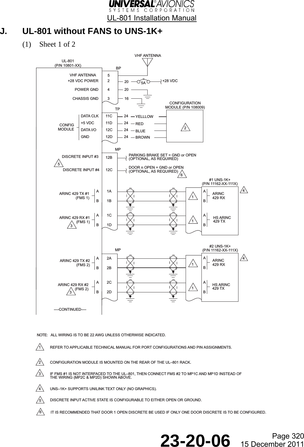  UL-801 Installation Manual  Page 320  23-20-06  15 December 2011 J.  UL-801 without FANS to UNS-1K+ (1) Sheet 1 of 2    UL-801(P/N 10801-XX)A1AB1BARINC 429 TX #1(FMS 1)#1 UNS-1K+(P/N 11162-XX-111X)BP2+28 VDC4+28 VDC POWERPOWER GNDCHASSIS GND 35ATP11C 2411D 2412C 2412D 24DATA CLK+5 VDCDATA I/OGNDCONFIGMODULEMP12B PARKING BRAKE SET = GND or OPEN(OPTIONAL, AS REQUIRED)DISCRETE INPUT #4 12C DOOR n OPEN = GND or OPEN(OPTIONAL, AS REQUIRED)ABARINC429 RXA1CB1DARINC 429 RX #1(FMS 1)ABHS ARINC429 TX#2 UNS-1K+(P/N 11162-XX-111X)ABARINC429 RXA2CB2DARINC 429 RX #2(FMS 2)ABHS ARINC429 TXMP202016A2AB2BARINC 429 TX #2(FMS 2)DISCRETE INPUT #3441111YELLLOWREDBLUEBROWN32365CONFIGURATIONMODULE (P/N 108009)1 REFER TO APPLICABLE TECHNICAL MANUAL FOR PORT CONFIGURATIONS AND PIN ASSIGNMENTS.2 CONFIGURATION MODULE IS MOUNTED ON THE REAR OF THE UL801 RACK.3 IF FMS #1 IS NOT INTERFACED TO THE UL801, THEN CONNECT FMS #2 TO MP1C AND MP1D INSTEAD OFTHE WIRING (MP2C &amp; MP2D) SHOWN ABOVE.4 UNS1K+ SUPPORTS UNILINK TEXT ONLY (NO GRAPHICS).DISCRETE INPUT ACTIVE STATE IS CONFIGURABLE TO EITHER OPEN OR GROUND.IT IS RECOMMENDED THAT DOOR 1 OPEN DISCRETE BE USED IF ONLY ONE DOOR DISCRETE IS TO BE CONFIGURED.56ALL WIRING IS TO BE 22 AWG UNLESS OTHERWISE INDICATED.NOTE:----CONTINUED----VHF ANTENNA5VHF ANTENNA