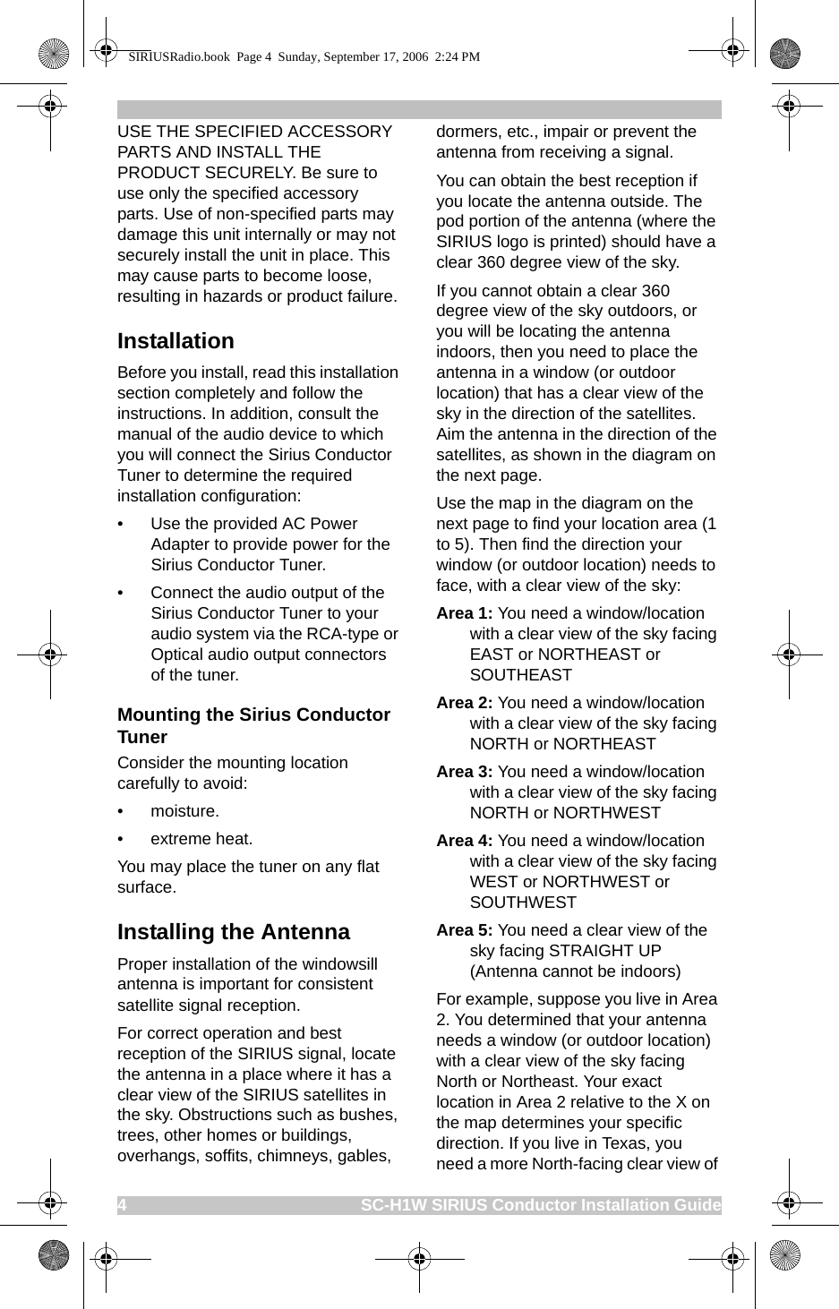 4                                                    SC-H1W SIRIUS Conductor Installation GuideUSE THE SPECIFIED ACCESSORY PARTS AND INSTALL THE PRODUCT SECURELY. Be sure to use only the specified accessory parts. Use of non-specified parts may damage this unit internally or may not securely install the unit in place. This may cause parts to become loose, resulting in hazards or product failure.InstallationBefore you install, read this installation section completely and follow the instructions. In addition, consult the manual of the audio device to which you will connect the Sirius Conductor Tuner to determine the required installation configuration:• Use the provided AC Power Adapter to provide power for the Sirius Conductor Tuner.• Connect the audio output of the Sirius Conductor Tuner to your audio system via the RCA-type or Optical audio output connectors of the tuner. Mounting the Sirius Conductor TunerConsider the mounting location carefully to avoid:• moisture.• extreme heat.You may place the tuner on any flat surface.Installing the AntennaProper installation of the windowsill antenna is important for consistent satellite signal reception. For correct operation and best reception of the SIRIUS signal, locate the antenna in a place where it has a clear view of the SIRIUS satellites in the sky. Obstructions such as bushes, trees, other homes or buildings, overhangs, soffits, chimneys, gables, dormers, etc., impair or prevent the antenna from receiving a signal.You can obtain the best reception if you locate the antenna outside. The pod portion of the antenna (where the SIRIUS logo is printed) should have a clear 360 degree view of the sky.If you cannot obtain a clear 360 degree view of the sky outdoors, or you will be locating the antenna indoors, then you need to place the antenna in a window (or outdoor location) that has a clear view of the sky in the direction of the satellites. Aim the antenna in the direction of the satellites, as shown in the diagram on the next page.Use the map in the diagram on the next page to find your location area (1 to 5). Then find the direction your window (or outdoor location) needs to face, with a clear view of the sky:Area 1: You need a window/location with a clear view of the sky facing EAST or NORTHEAST or SOUTHEASTArea 2: You need a window/location with a clear view of the sky facing NORTH or NORTHEASTArea 3: You need a window/location with a clear view of the sky facing NORTH or NORTHWESTArea 4: You need a window/location with a clear view of the sky facing WEST or NORTHWEST or SOUTHWESTArea 5: You need a clear view of the sky facing STRAIGHT UP (Antenna cannot be indoors)For example, suppose you live in Area 2. You determined that your antenna needs a window (or outdoor location) with a clear view of the sky facing North or Northeast. Your exact location in Area 2 relative to the X on the map determines your specific direction. If you live in Texas, you need a more North-facing clear view of SIRIUSRadio.book  Page 4  Sunday, September 17, 2006  2:24 PM
