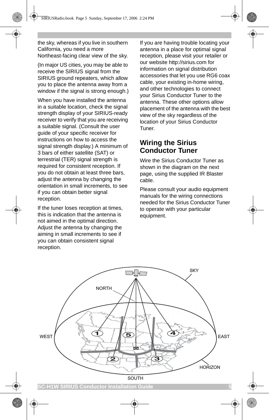 SC-H1W SIRIUS Conductor Installation Guide                                                     5the sky, whereas if you live in southern California, you need a more Northeast-facing clear view of the sky.(In major US cities, you may be able to receive the SIRIUS signal from the SIRIUS ground repeaters, which allow you to place the antenna away from a window if the signal is strong enough.)When you have installed the antenna in a suitable location, check the signal strength display of your SIRIUS-ready receiver to verify that you are receiving a suitable signal. (Consult the user guide of your specific receiver for instructions on how to access the signal strength display.) A minimum of 3 bars of either satellite (SAT) or terrestrial (TER) signal strength is required for consistent reception. If you do not obtain at least three bars, adjust the antenna by changing the orientation in small increments, to see if you can obtain better signal reception.If the tuner loses reception at times, this is indication that the antenna is not aimed in the optimal direction. Adjust the antenna by changing the aiming in small increments to see if you can obtain consistent signal reception.If you are having trouble locating your antenna in a place for optimal signal reception, please visit your retailer or our website http://sirius.com for information on signal distribution accessories that let you use RG6 coax cable, your existing in-home wiring, and other technologies to connect your Sirius Conductor Tuner to the antenna. These other options allow placement of the antenna with the best view of the sky regardless of the location of your Sirius Conductor Tuner.Wiring the Sirius Conductor TunerWire the Sirius Conductor Tuner as shown in the diagram on the next page, using the supplied IR Blaster cable.Please consult your audio equipment manuals for the wiring connections needed for the Sirius Conductor Tuner to operate with your particular equipment.12345HORIZONSKYSOUTHWEST EASTNORTHSIRIUSRadio.book  Page 5  Sunday, September 17, 2006  2:24 PM