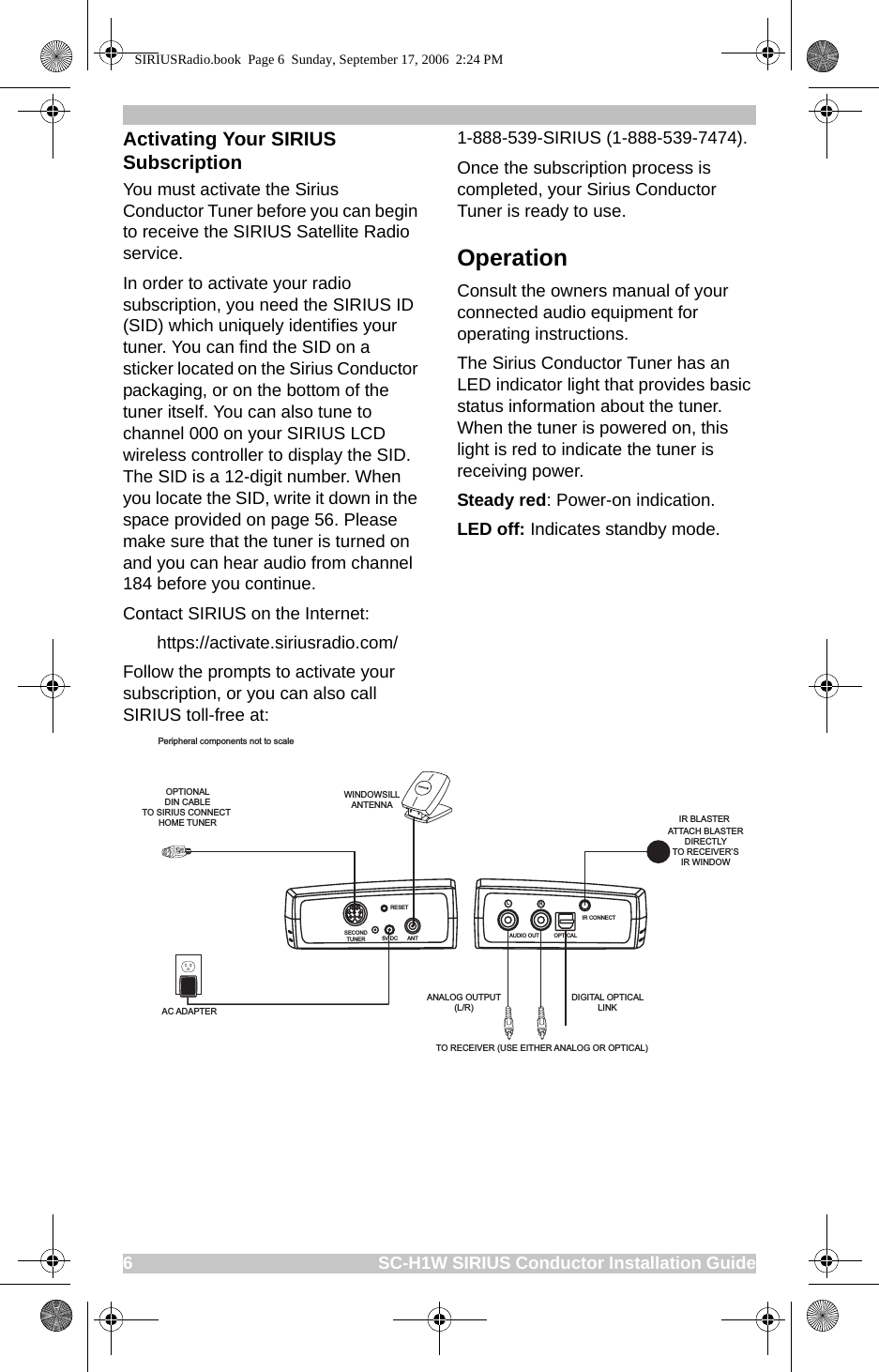 6                                                    SC-H1W SIRIUS Conductor Installation GuideActivating Your SIRIUS SubscriptionYou must activate the Sirius Conductor Tuner before you can begin to receive the SIRIUS Satellite Radio service.In order to activate your radio subscription, you need the SIRIUS ID (SID) which uniquely identifies your tuner. You can find the SID on a sticker located on the Sirius Conductor packaging, or on the bottom of the tuner itself. You can also tune to channel 000 on your SIRIUS LCD wireless controller to display the SID. The SID is a 12-digit number. When you locate the SID, write it down in the space provided on page 56. Please make sure that the tuner is turned on and you can hear audio from channel 184 before you continue.Contact SIRIUS on the Internet:       https://activate.siriusradio.com/ Follow the prompts to activate your subscription, or you can also call SIRIUS toll-free at:1-888-539-SIRIUS (1-888-539-7474).Once the subscription process is completed, your Sirius Conductor Tuner is ready to use. OperationConsult the owners manual of your connected audio equipment for operating instructions.The Sirius Conductor Tuner has an LED indicator light that provides basic status information about the tuner. When the tuner is powered on, this light is red to indicate the tuner is receiving power. Steady red: Power-on indication.LED off: Indicates standby mode. ANALOG OUTPUT(L/R)DIGITAL OPTICALLINKWINDOWSILLANTENNAAC ADAPTEROPTIONALDIN CABLETO SIRIUS CONNECT HOME TUNER IR BLASTERPeripheral components not to scaleTO RECEIVER (USE EITHER ANALOG OR OPTICAL)ATTACH BLASTERDIRECTLYTO RECEIVER’SIR WINDOWRESET5V DC ANTSECONDTUNER AUDIO OUTLROPTICALIR CONNECTSIRIUSRadio.book  Page 6  Sunday, September 17, 2006  2:24 PM