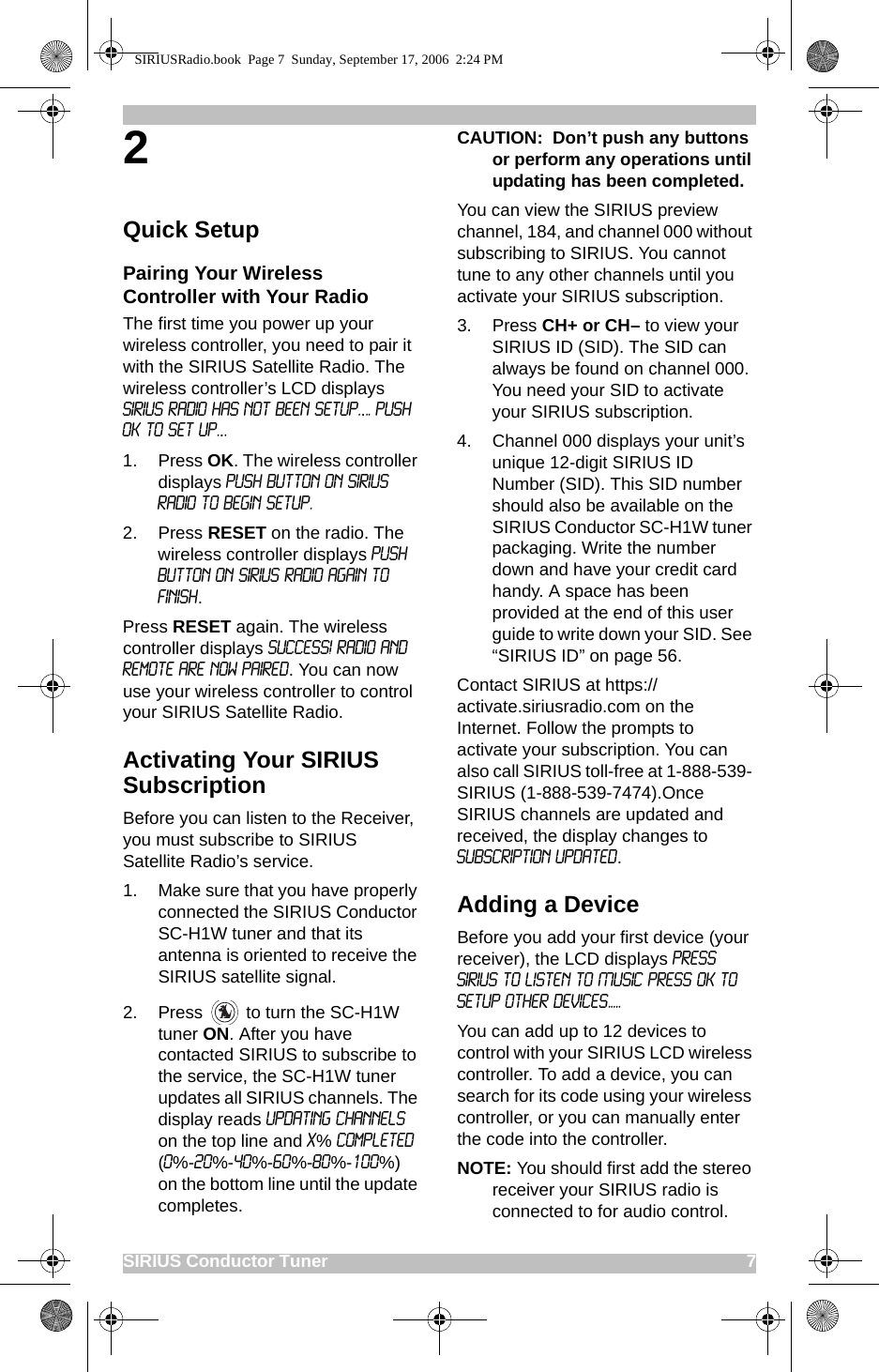 SIRIUS Conductor Tuner                                                                                             72Quick SetupPairing Your Wireless Controller with Your RadioThe first time you power up your wireless controller, you need to pair it with the SIRIUS Satellite Radio. The wireless controller’s LCD displays sirius radio has not been setup.... push ok to set up...1. Press OK. The wireless controller displays Push button on Sirius radio to begin setup.2. Press RESET on the radio. The wireless controller displays Push Button on Sirius Radio again to finish.Press RESET again. The wireless controller displays Success! Radio and Remote are now paired. You can now use your wireless controller to control your SIRIUS Satellite Radio. Activating Your SIRIUS SubscriptionBefore you can listen to the Receiver, you must subscribe to SIRIUS Satellite Radio’s service.1. Make sure that you have properly connected the SIRIUS Conductor SC-H1W tuner and that its antenna is oriented to receive the SIRIUS satellite signal.2. Press   to turn the SC-H1W tuner ON. After you have contacted SIRIUS to subscribe to the service, the SC-H1W tuner updates all SIRIUS channels. The display reads UPDATING CHANNELS on the top line and X% Completed (0%-20%-40%-60%-80%-100%) on the bottom line until the update completes.CAUTION:  Don’t push any buttons or perform any operations until updating has been completed. You can view the SIRIUS preview channel, 184, and channel 000 without subscribing to SIRIUS. You cannot tune to any other channels until you activate your SIRIUS subscription. 3. Press CH+ or CH– to view your SIRIUS ID (SID). The SID can always be found on channel 000. You need your SID to activate your SIRIUS subscription.4. Channel 000 displays your unit’s unique 12-digit SIRIUS ID Number (SID). This SID number should also be available on the SIRIUS Conductor SC-H1W tuner packaging. Write the number down and have your credit card handy. A space has been provided at the end of this user guide to write down your SID. See “SIRIUS ID” on page 56.Contact SIRIUS at https://activate.siriusradio.com on the Internet. Follow the prompts to activate your subscription. You can also call SIRIUS toll-free at 1-888-539- SIRIUS (1-888-539-7474).Once SIRIUS channels are updated and received, the display changes to Subscription Updated. Adding a DeviceBefore you add your first device (your receiver), the LCD displays PRESS SIRIUS TO LISTEN TO MUSIC PRESS OK TO SETUP OTHER DEVICES.....You can add up to 12 devices to control with your SIRIUS LCD wireless controller. To add a device, you can search for its code using your wireless controller, or you can manually enter the code into the controller. NOTE: You should first add the stereo receiver your SIRIUS radio is connected to for audio control. SIRIUSRadio.book  Page 7  Sunday, September 17, 2006  2:24 PM