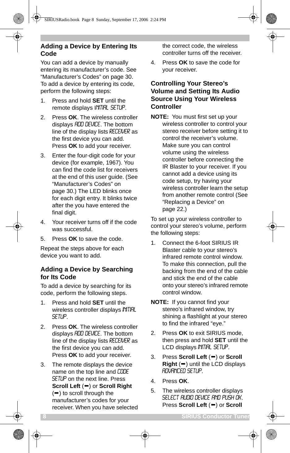 8                                                                                    SIRIUS Conductor TunerAdding a Device by Entering Its CodeYou can add a device by manually entering its manufacturer’s code. See “Manufacturer’s Codes” on page 30. To add a device by entering its code, perform the following steps:1. Press and hold SET until the remote displays Initial Setup. 2. Press OK. The wireless controller displays Add Device. The bottom line of the display lists Receiver as the first device you can add. Press OK to add your receiver.3. Enter the four-digit code for your device (for example, 1967). You can find the code list for receivers at the end of this user guide. (See “Manufacturer’s Codes” on page 30.) The LED blinks once for each digit entry. It blinks twice after the you have entered the final digit. 4. Your receiver turns off if the code was successful.5. Press OK to save the code.Repeat the steps above for each device you want to add.Adding a Device by Searching for Its CodeTo add a device by searching for its code, perform the following steps. 1. Press and hold SET until the wireless controller displays Initial Setup. 2. Press OK. The wireless controller displays Add Device. The bottom line of the display lists Receiver as the first device you can add. Press OK to add your receiver.3. The remote displays the device name on the top line and Code Setup on the next line. Press Scroll Left () or Scroll Right () to scroll through the manufacturer’s codes for your receiver. When you have selected the correct code, the wireless controller turns off the receiver. 4. Press OK to save the code for your receiver.Controlling Your Stereo’s Volume and Setting Its Audio Source Using Your Wireless ControllerNOTE:  You must first set up your wireless controller to control your stereo receiver before setting it to control the receiver’s volume. Make sure you can control volume using the wireless controller before connecting the IR Blaster to your receiver. If you cannot add a device using its code setup, try having your wireless controller learn the setup from another remote control (See “Replacing a Device” on page 22.)To set up your wireless controller to control your stereo’s volume, perform the following steps:1. Connect the 6-foot SIRIUS IR Blaster cable to your stereo’s infrared remote control window. To make this connection, pull the backing from the end of the cable and stick the end of the cable onto your stereo’s infrared remote control window. NOTE:  If you cannot find your stereo’s infrared window, try shining a flashlight at your stereo to find the infrared “eye.”2. Press OK to exit SIRIUS mode, then press and hold SET until the LCD displays Initial Setup.3. Press Scroll Left () or Scroll Right () until the LCD displays Advanced Setup. 4. Press OK.5. The wireless controller displays SELECT AUDIO DEVICE AND PUSH OK. Press Scroll Left () or Scroll SIRIUSRadio.book  Page 8  Sunday, September 17, 2006  2:24 PM