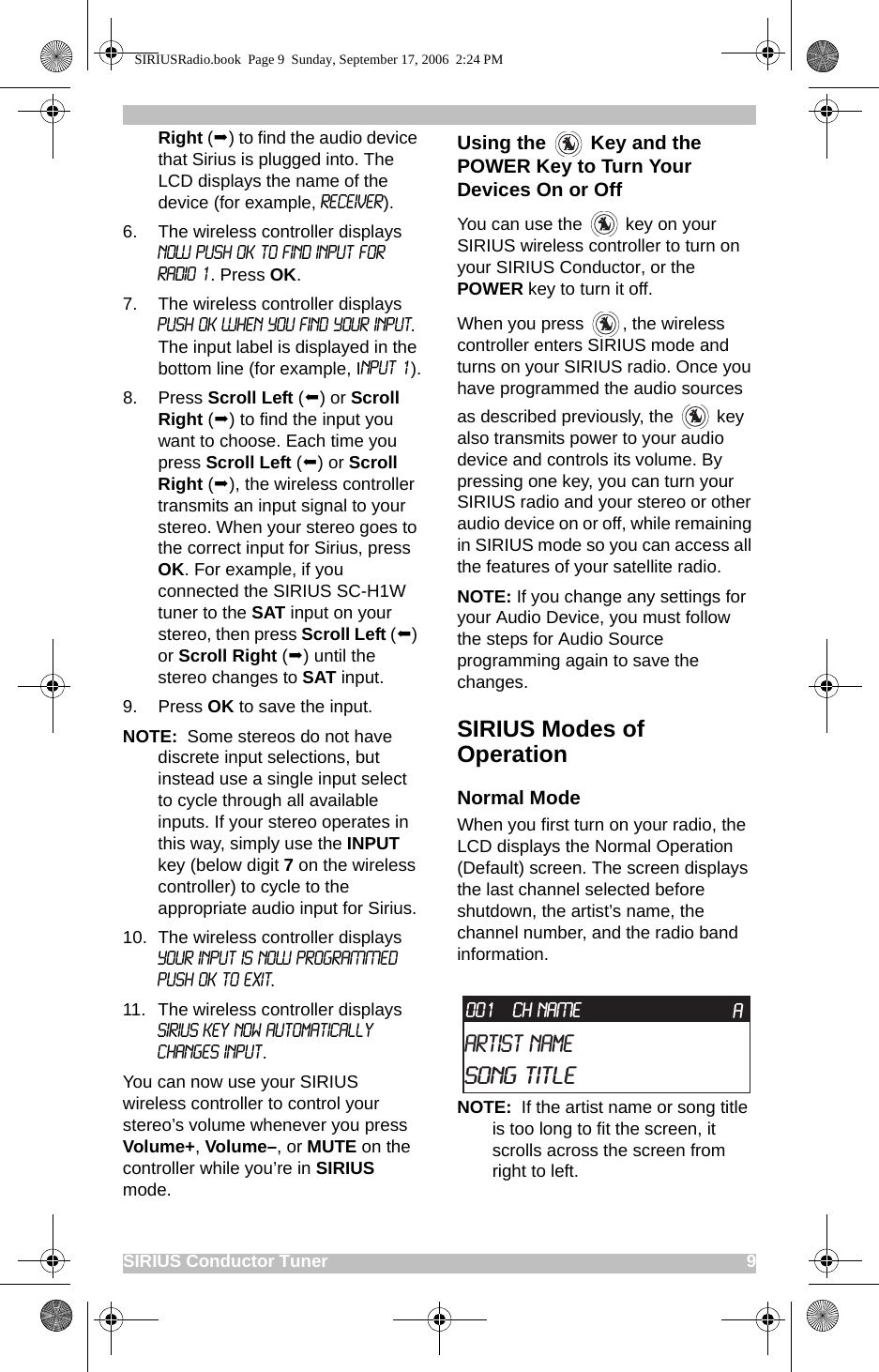 SIRIUS Conductor Tuner                                                                                             9Right () to find the audio device that Sirius is plugged into. The LCD displays the name of the device (for example, Receiver).6. The wireless controller displays NOW PUSH OK TO FIND INPUT FOR RADIO 1. Press OK.7. The wireless controller displays PUSH OK WHEN YOU FIND YOUR INPUT. The input label is displayed in the bottom line (for example, Input 1).8. Press Scroll Left () or Scroll Right () to find the input you want to choose. Each time you press Scroll Left () or Scroll Right (), the wireless controller transmits an input signal to your stereo. When your stereo goes to the correct input for Sirius, press OK. For example, if you connected the SIRIUS SC-H1W tuner to the SAT input on your stereo, then press Scroll Left () or Scroll Right () until the stereo changes to SAT input.9. Press OK to save the input.NOTE:  Some stereos do not have discrete input selections, but instead use a single input select to cycle through all available inputs. If your stereo operates in this way, simply use the INPUT key (below digit 7 on the wireless controller) to cycle to the appropriate audio input for Sirius. 10. The wireless controller displays YOUR INPUT IS NOW PROGRAMMED PUSH OK TO EXIT.11. The wireless controller displays SIRIUS Key Now Automatically Changes Input.You can now use your SIRIUS wireless controller to control your stereo’s volume whenever you press Volume+, Volume–, or MUTE on the controller while you’re in SIRIUS mode.Using the   Key and the POWER Key to Turn Your Devices On or OffYou can use the   key on your SIRIUS wireless controller to turn on your SIRIUS Conductor, or the POWER key to turn it off.When you press  , the wireless controller enters SIRIUS mode and turns on your SIRIUS radio. Once you have programmed the audio sources as described previously, the   key also transmits power to your audio device and controls its volume. By pressing one key, you can turn your SIRIUS radio and your stereo or other audio device on or off, while remaining in SIRIUS mode so you can access all the features of your satellite radio.NOTE: If you change any settings for your Audio Device, you must follow the steps for Audio Source programming again to save the changes. SIRIUS Modes of OperationNormal ModeWhen you first turn on your radio, the LCD displays the Normal Operation (Default) screen. The screen displays the last channel selected before shutdown, the artist’s name, the channel number, and the radio band information.NOTE:  If the artist name or song title is too long to fit the screen, it scrolls across the screen from right to left.CH NAMEArtist NameSong TitleA001SIRIUSRadio.book  Page 9  Sunday, September 17, 2006  2:24 PM