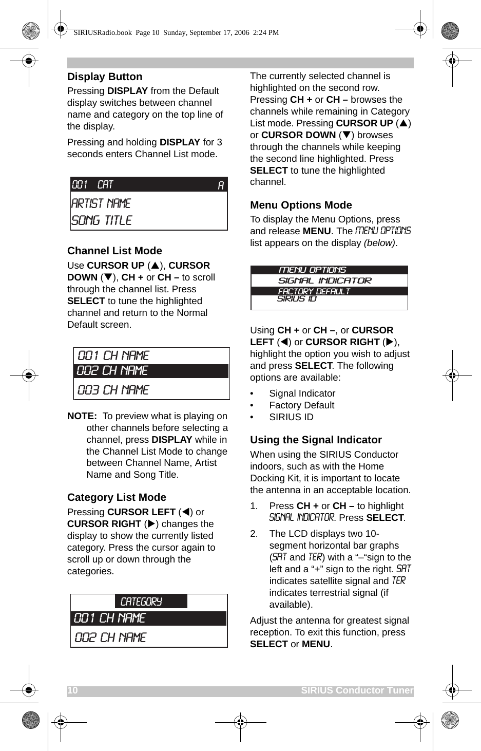 10                                                                                    SIRIUS Conductor TunerDisplay ButtonPressing DISPLAY from the Default display switches between channel name and category on the top line of the display.Pressing and holding DISPLAY for 3 seconds enters Channel List mode.Channel List ModeUse CURSOR UP (S), CURSOR DOWN (T), CH + or CH – to scroll through the channel list. Press SELECT to tune the highlighted channel and return to the Normal Default screen.NOTE:  To preview what is playing on other channels before selecting a channel, press DISPLAY while in the Channel List Mode to change between Channel Name, Artist Name and Song Title.Category List ModePressing CURSOR LEFT (W) or CURSOR RIGHT (X) changes the display to show the currently listed category. Press the cursor again to scroll up or down through the categories.The currently selected channel is highlighted on the second row. Pressing CH + or CH – browses the channels while remaining in Category List mode. Pressing CURSOR UP (S) or CURSOR DOWN (T) browses through the channels while keeping the second line highlighted. Press SELECT to tune the highlighted channel.Menu Options ModeTo display the Menu Options, press and release MENU. The Menu Options list appears on the display (below).Using CH + or CH –, or CURSOR LEFT (W) or CURSOR RIGHT (X), highlight the option you wish to adjust and press SELECT. The following options are available:• Signal Indicator• Factory Default• SIRIUS IDUsing the Signal IndicatorWhen using the SIRIUS Conductor indoors, such as with the Home Docking Kit, it is important to locate the antenna in an acceptable location. 1. Press CH + or CH – to highlight Signal indicator. Press SELECT.2. The LCD displays two 10-segment horizontal bar graphs (SAT and TER) with a “–“sign to the left and a “+” sign to the right. SAT indicates satellite signal and TER indicates terrestrial signal (if available).Adjust the antenna for greatest signal reception. To exit this function, press SELECT or MENU.CATArtist NameSong TitleA001003 CH Name002 CH Name 001 CH NameCATEGORY002 CH Name001 CH NameMenu OptionsSignal IndicatorFactory DefaultSIRIUS IDSIRIUSRadio.book  Page 10  Sunday, September 17, 2006  2:24 PM