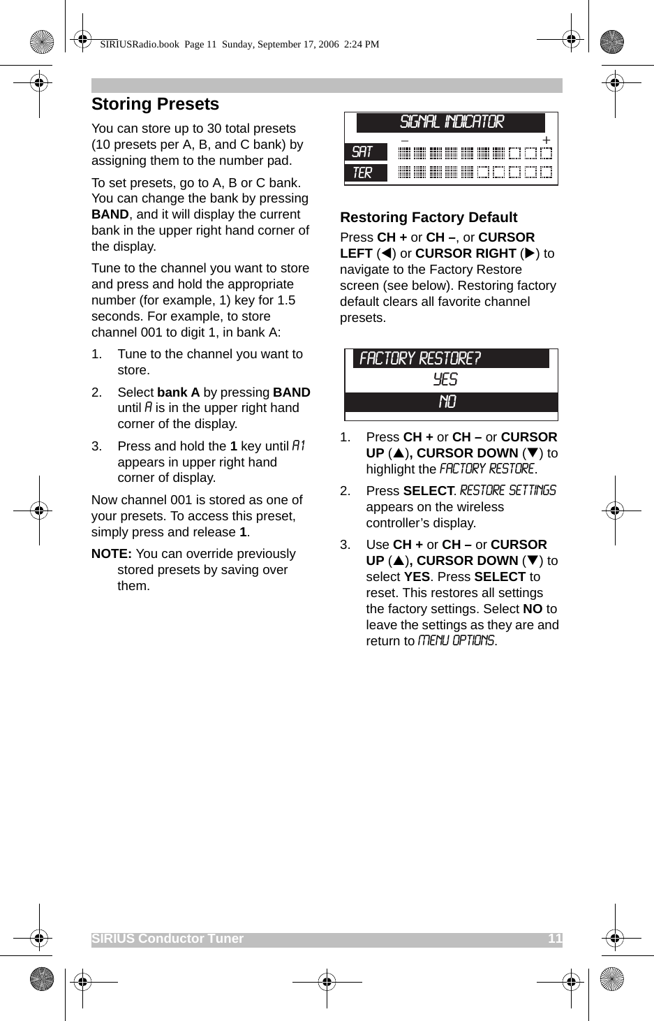 SIRIUS Conductor Tuner                                                                                             11Storing PresetsYou can store up to 30 total presets (10 presets per A, B, and C bank) by assigning them to the number pad. To set presets, go to A, B or C bank. You can change the bank by pressing BAND, and it will display the current bank in the upper right hand corner of the display.Tune to the channel you want to store and press and hold the appropriate number (for example, 1) key for 1.5 seconds. For example, to store channel 001 to digit 1, in bank A: 1. Tune to the channel you want to store.2. Select bank A by pressing BAND until A is in the upper right hand corner of the display.3. Press and hold the 1 key until A1 appears in upper right hand corner of display. Now channel 001 is stored as one of your presets. To access this preset, simply press and release 1.NOTE: You can override previously stored presets by saving over them.Restoring Factory DefaultPress CH + or CH –, or CURSOR LEFT (W) or CURSOR RIGHT (X) to navigate to the Factory Restore screen (see below). Restoring factory default clears all favorite channel presets. 1. Press CH + or CH – or CURSOR UP (S), CURSOR DOWN (T) to highlight the Factory Restore. 2. Press SELECT. Restore Settings appears on the wireless controller’s display.3. Use CH + or CH – or CURSOR UP (S), CURSOR DOWN (T) to select YES. Press SELECT to reset. This restores all settings the factory settings. Select NO to leave the settings as they are and return to Menu Options._+SATTERSignal IndicatorFactory Restore?YesNoSIRIUSRadio.book  Page 11  Sunday, September 17, 2006  2:24 PM