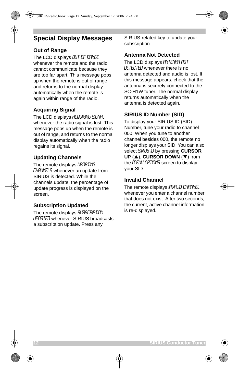 12                                                                                    SIRIUS Conductor TunerSpecial Display MessagesOut of RangeThe LCD displays Out of Range whenever the remote and the radio cannot communicate because they are too far apart. This message pops up when the remote is out of range, and returns to the normal display automatically when the remote is again within range of the radio.Acquiring SignalThe LCD displays Acquiring Signal whenever the radio signal is lost. This message pops up when the remote is out of range, and returns to the normal display automatically when the radio regains its signal.Updating ChannelsThe remote displays Updating Channels whenever an update from SIRIUS is detected. While the channels update, the percentage of update progress is displayed on the screen.Subscription UpdatedThe remote displays Subscription Updated whenever SIRIUS broadcasts a subscription update. Press any SIRIUS-related key to update your subscription.Antenna Not DetectedThe LCD displays Antenna Not Detected whenever there is no antenna detected and audio is lost. If this message appears, check that the antenna is securely connected to the SC-H1W tuner. The normal display returns automatically when the antenna is detected again. SIRIUS ID Number (SID)To display your SIRIUS ID (SID) Number, tune your radio to channel 000. When you tune to another channel besides 000, the remote no longer displays your SID. You can also select SIRIUS ID by pressing CURSOR UP (S), CURSOR DOWN (T) from the Menu Options screen to display your SID.Invalid ChannelThe remote displays Invalid Channel whenever you enter a channel number that does not exist. After two seconds, the current, active channel information is re-displayed.SIRIUSRadio.book  Page 12  Sunday, September 17, 2006  2:24 PM